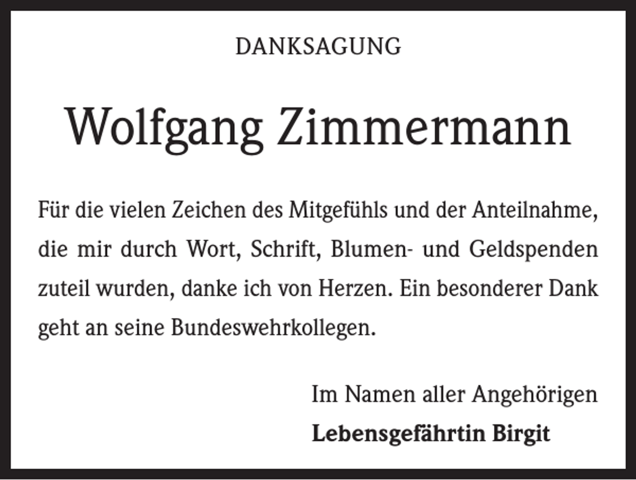 <p>DANKSAGUNG</p><p>Wolfgang Zimmermann<br />Für die vielen Zeichen des Mitgefühls und der Anteilnahme,<br />die mir durch Wort, Schrift, Blumen- und Geldspenden<br />zuteil wurden, danke ich von Herzen. Ein besonderer Dank<br />geht an seine Bundeswehrkollegen.<br />Im Namen aller Angehörigen<br />Lebensgefährtin Birgit</p>