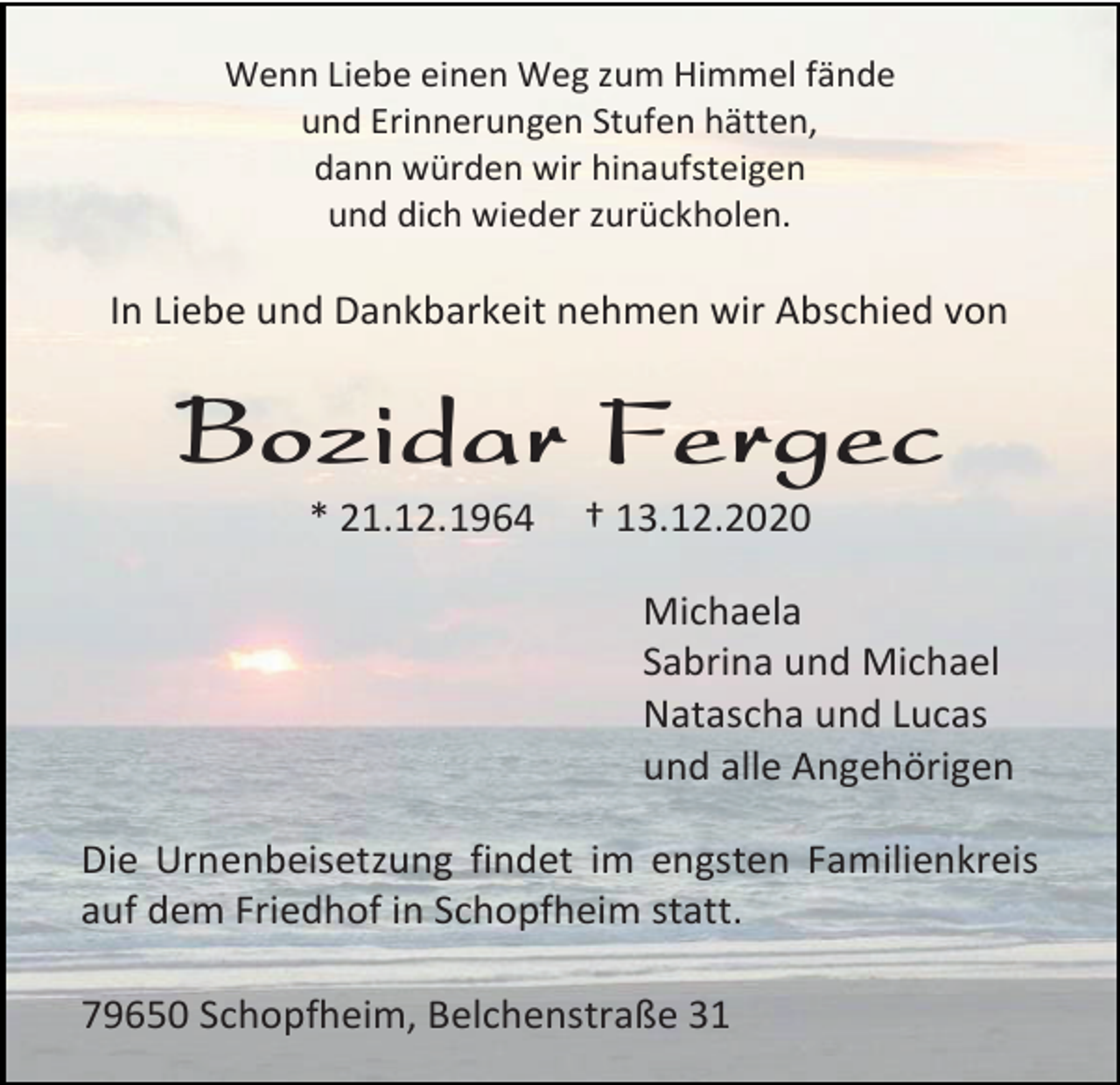 <p>Wenn Liebe einen Weg zum Himmel fände<br />und Erinnerungen Stufen hätten,<br />dann würden wir hinaufsteigen<br />und dich wieder zurückholen.</p><p>In Liebe und Dankbarkeit nehmen wir Abschied von</p><p>Bozidar Fergec<br />* 21.12.1964</p><p>† 13.12.2020<br />Michaela<br />Sabrina und Michael<br />Natascha und Lucas<br />und alle Angehörigen</p><p>Die Urnenbeisetzung findet im engsten Familienkreis<br />auf dem Friedhof in Schopfheim statt.<br />79650 Schopfheim, Belchenstraße 31</p>