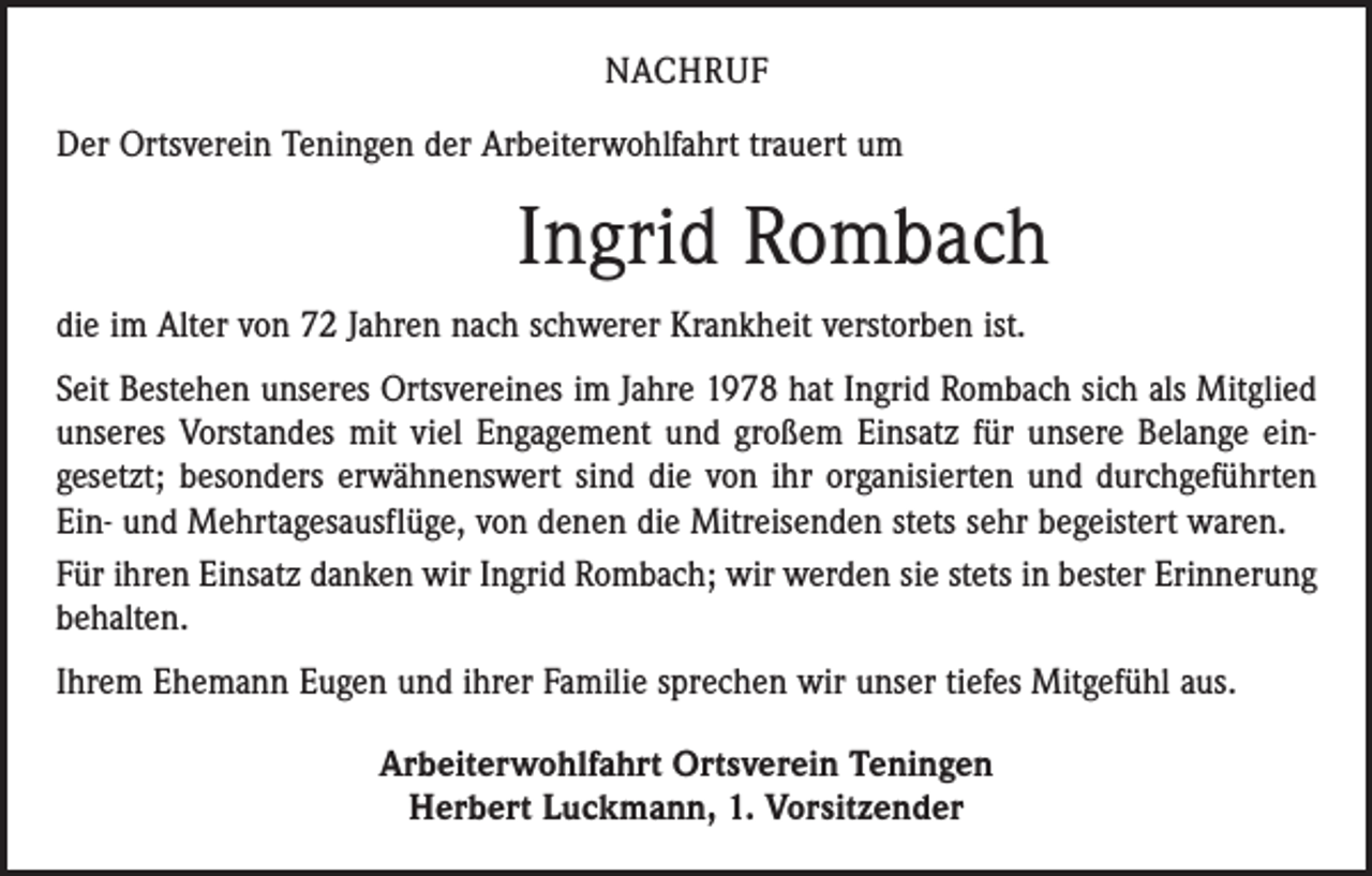 <p>NACHRUF<br />Der Ortsverein Teningen der Arbeiterwohlfahrt trauert um</p><p>Ingrid Rombach<br />die im Alter von 72 Jahren nach schwerer Krankheit verstorben ist.<br />Seit Bestehen unseres Ortsvereines im Jahre 1978 hat Ingrid Rombach sich als Mitglied<br />unseres Vorstandes mit viel Engagement und großem Einsatz für unsere Belange ein­<br />gesetzt; besonders erwähnenswert sind die von ihr organisierten und durchgeführten<br />Ein- und Mehrtagesausflüge, von denen die Mitreisenden stets sehr begeistert waren.<br />Für ihren Einsatz danken wir Ingrid Rombach; wir werden sie stets in bester Erinnerung<br />behalten.<br />Ihrem Ehemann Eugen und ihrer Familie sprechen wir unser tiefes Mitgefühl aus.<br />Arbeiterwohlfahrt Ortsverein Teningen<br />Herbert Luckmann, 1. Vorsitzender</p>