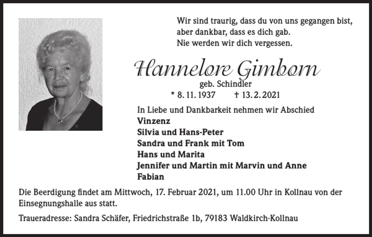 <p>Wir sind traurig, dass du von uns gegangen bist,<br />aber dankbar, dass es dich gab.<br />Nie werden wir dich vergessen.</p><p>Hannelore<br />Gimborn<br />geb. Schindler<br />* 8. 11. 1937 † 13. 2. 2021<br />In Liebe und Dankbarkeit nehmen wir Abschied<br />Vinzenz<br />Silvia und Hans-Peter<br />Sandra und Frank mit Tom<br />Hans und Marita<br />Jennifer und Martin mit Marvin und Anne<br />Fabian<br />Die Beerdigung findet am Mittwoch, 17. Februar 2021, um 11.00 Uhr in Kollnau von der<br />Einsegnungshalle aus statt.<br />Traueradresse: Sandra Schäfer, Friedrichstraße 1b, 79183 Waldkirch-Kollnau</p>