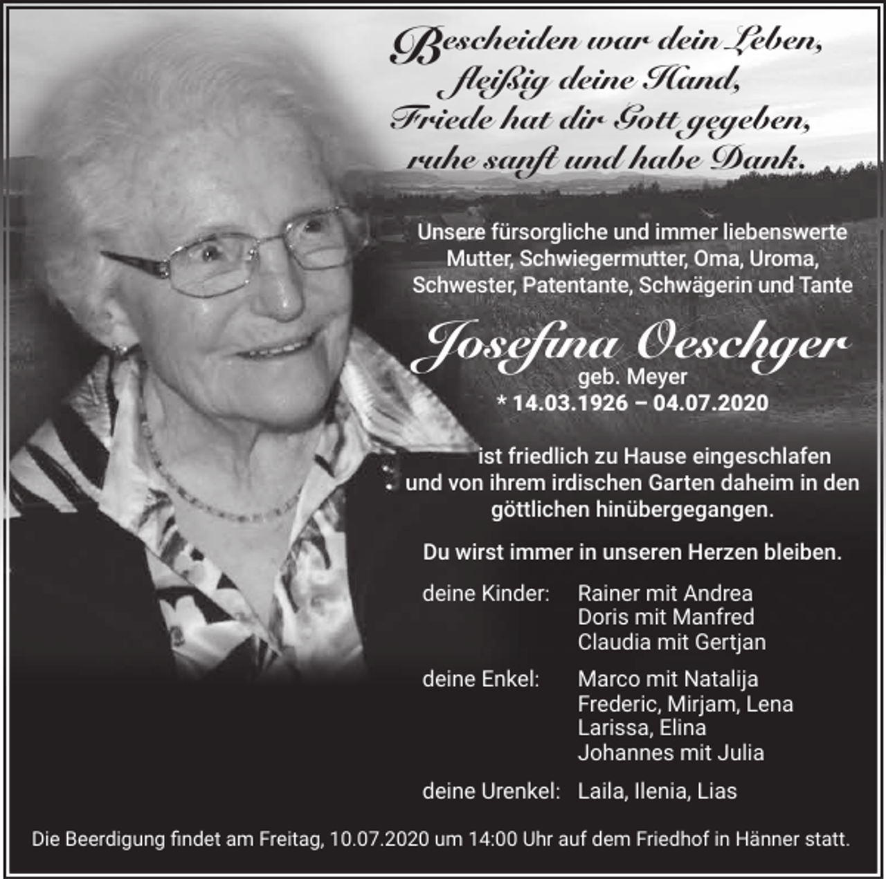 <p>war dein Leben,<br />Bescheiden<br />fleißig deine Hand,<br />Friede hat dir Gott gegeben,<br />ruhe sanft und habe Dank.<br />Unsere fürsorgliche und immer liebenswerte<br />Mutter, Schwiegermutter, Oma, Uroma,<br />Schwester, Patentante, Schwägerin und Tante</p><p>Josefina Oeschger<br />geb. Meyer<br />* 14.03.1926 – 04.07.2020</p><p>ist friedlich zu Hause eingeschlafen<br />und von ihrem irdischen Garten daheim in den<br />göttlichen hinübergegangen.<br />Du wirst immer in unseren Herzen bleiben.<br />deine Kinder:</p><p>Rainer mit Andrea<br />Doris mit Manfred<br />Claudia mit Gertjan</p><p>deine Enkel:</p><p>Marco mit Natalija<br />Frederic, Mirjam, Lena<br />Larissa, Elina<br />Johannes mit Julia</p><p>deine Urenkel: Laila, Ilenia, Lias<br />Die Beerdigung findet am Freitag, 10.07.2020 um 14:00 Uhr auf dem Friedhof in Hänner statt.</p>