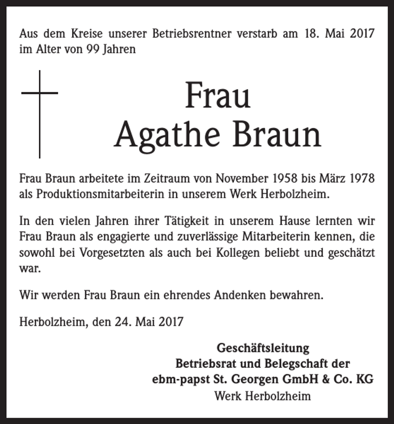 <p>Aus dem Kreise unserer Betriebsrentner verstarb am 18. Mai 2017<br />im Alter von 99 Jahren</p><p>Frau<br />Agathe Braun<br />Frau Braun arbeitete im Zeitraum von November 1958 bis März 1978<br />als Produktionsmitarbeiterin in unserem Werk Herbolzheim.<br />In den vielen Jahren ihrer Tätigkeit in unserem Hause lernten wir<br />Frau Braun als engagierte und zuverlässige Mitarbeiterin kennen, die<br />sowohl bei Vorgesetzten als auch bei Kollegen beliebt und geschätzt<br />war.<br />Wir werden Frau Braun ein ehrendes Andenken bewahren.<br />Herbolzheim, den 24. Mai 2017<br />Geschäftsleitung<br />Betriebsrat und Belegschaft der<br />ebm-papst St. Georgen GmbH &amp; Co. KG<br />Werk Herbolzheim</p>