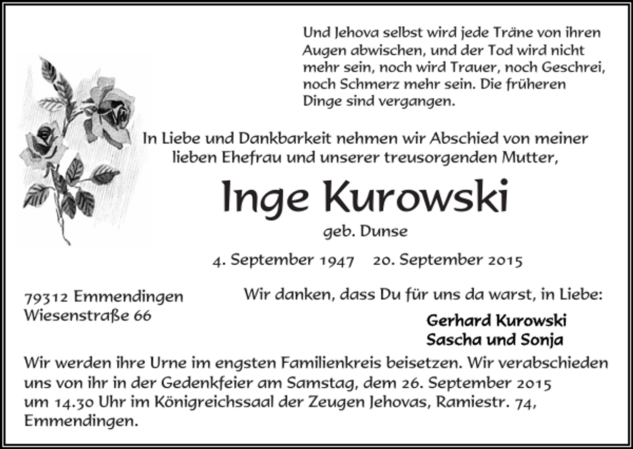 <p>Und Jehova selbst wird jede Träne von ihren<br />Augen abwischen, und der Tod wird nicht<br />mehr sein, noch wird Trauer, noch Geschrei,<br />noch Schmerz mehr sein. Die früheren<br />Dinge sind vergangen.</p><p>In Liebe und Dankbarkeit nehmen wir Abschied von meiner<br />lieben Ehefrau und unserer treusorgenden Mutter,</p><p>Inge Kurowski<br />geb. Dunse<br />4. September 1949312 Emmendingen<br />Wiesenstraße 66</p><p>20. September 2015</p><p>Wir danken, dass Du für uns da warst, in Liebe:</p><p>Wir werden ihre Urne im engsten Familienkreis beisetzen. Wir verabschieden<br />uns von ihr in der Gedenkfeier am Samstag, dem 26. September 2015<br />um 14.30 Uhr im Königreichssaal der Zeugen Jehovas, Ramiestr. 74,<br />Emmendingen.</p>