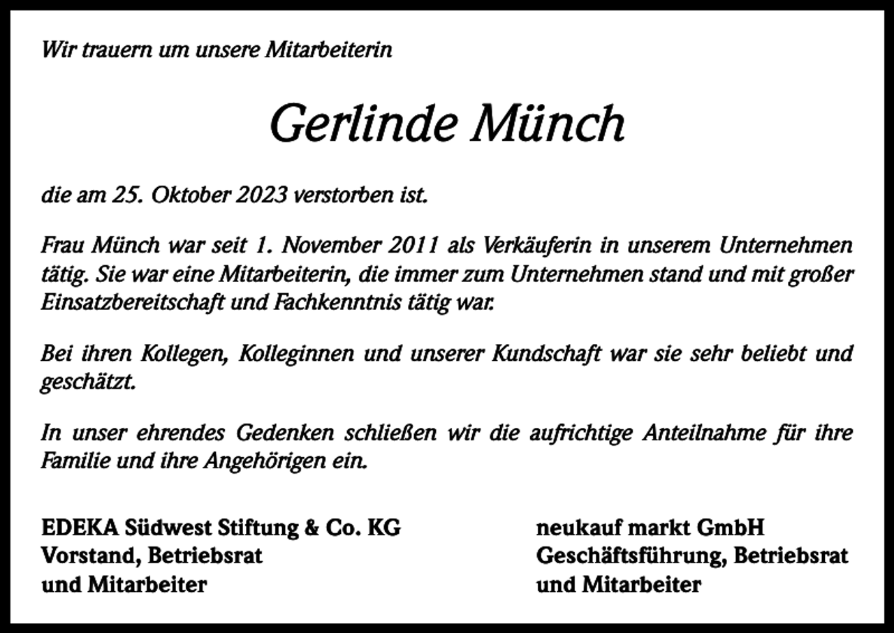 <p>Wir trauern um unsere Mitarbeiterin</p><p>Gerlinde Münch<br />die am 25. Oktober 2023 verstorben ist.<br />Frau Münch war seit 1. November 2011 als Verkäuferin in unserem Unternehmen<br />tätig. Sie war eine Mitarbeiterin, die immer zum Unternehmen stand und mit großer<br />Einsatzbereitschaft und Fachkenntnis tätig war.<br />Bei ihren Kollegen, Kolleginnen und unserer Kundschaft war sie sehr beliebt und<br />geschätzt.<br />In unser ehrendes Gedenken schließen wir die aufrichtige Anteilnahme für ihre<br />Familie und ihre Angehörigen ein.<br />EDEKA Südwest Stiftung &amp; Co. KG<br />Vorstand, Betriebsrat<br />und Mitarbeiter</p><p>neukauf markt GmbH<br />Geschäftsführung, Betriebsrat<br />und Mitarbeiter</p>