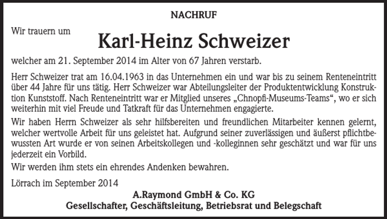 <p>NACHRUF<br />Wir trauern um</p><p>Karl-Heinz Schweizer</p><p>welcher am 21. September 2014 im Alter von 67 Jahren verstarb.<br />Herr Schweizer trat am 16.04.1963 in das Unternehmen ein und war bis zu seinem Renteneintritt<br />über 44 Jahre für uns tätig. Herr Schweizer war Abteilungsleiter der Produktentwicklung Konstruktion Kunststoff. Nach Renteneintritt war er Mitglied unseres „Chnopfi-Museums-Teams“, wo er sich<br />weiterhin mit viel Freude und Tatkraft für das Unternehmen engagierte.<br />Wir haben Herrn Schweizer als sehr hilfsbereiten und freundlichen Mitarbeiter kennen gelernt,<br />welcher wertvolle Arbeit für uns geleistet hat. Aufgrund seiner zuverlässigen und äußerst pflichtbewussten Art wurde er von seinen Arbeitskollegen und -kolleginnen sehr geschätzt und war für uns<br />jederzeit ein Vorbild.<br />Wir werden ihm stets ein ehrendes Andenken bewahren.<br />Lörrach im September 2014<br />A.Raymond GmbH &amp; Co. KG<br />Gesellschafter, Geschäftsleitung, Betriebsrat und Belegschaft</p>