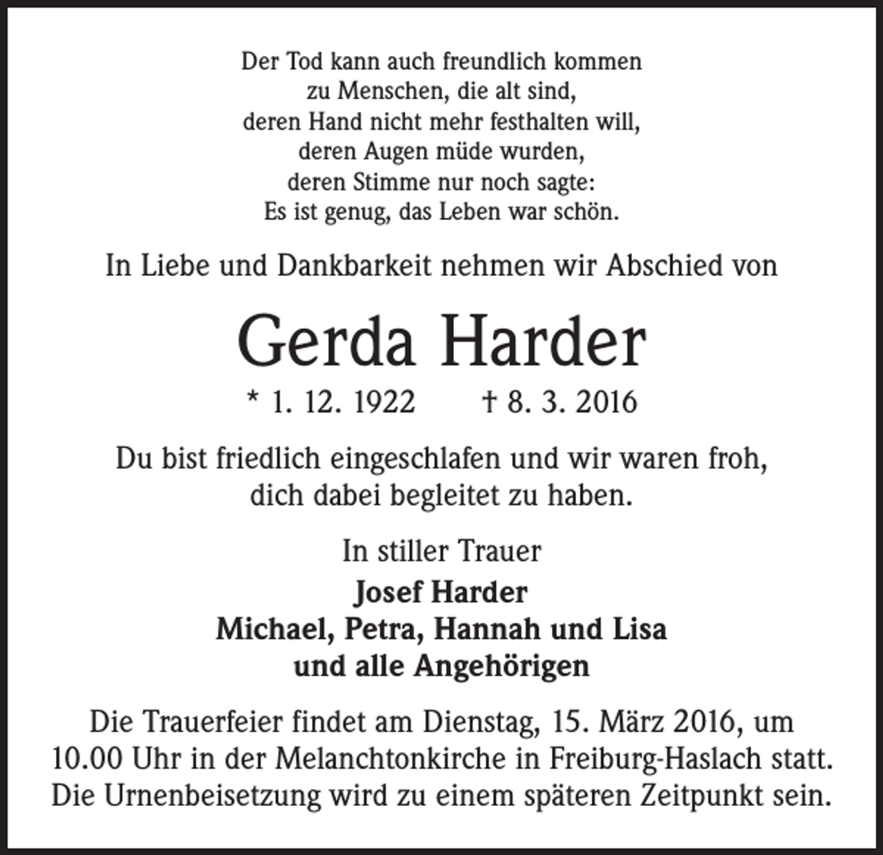 <p>Der Tod kann auch freundlich kommen<br />zu Menschen, die alt sind,<br />deren Hand nicht mehr festhalten will,<br />deren Augen müde wurden,<br />deren Stimme nur noch sagte:<br />Es ist genug, das Leben war schön.</p><p>In Liebe und Dankbarkeit nehmen wir Abschied von</p><p>Gerda Harder<br />* 1. 12. 1922 † 8. 3. 2016</p><p>Du bist friedlich eingeschlafen und wir waren froh,<br />dich dabei begleitet zu haben.<br />In stiller Trauer<br />Josef Harder<br />Michael, Petra, Hannah und Lisa<br />und alle Angehörigen<br />Die Trauerfeier findet am Dienstag, 15. März 2016, um<br />10.00 Uhr in der Melanchtonkirche in Freiburg-Haslach statt.<br />Die Urnenbeisetzung wird zu einem späteren Zeitpunkt sein.</p>