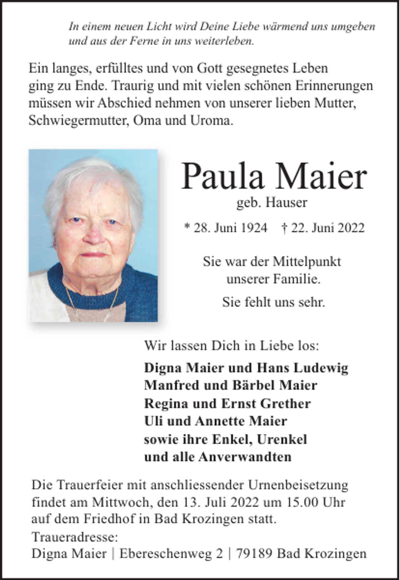 <p>In einem neuen Licht wird Deine Liebe wärmend uns umgeben<br />und aus der Ferne in uns weiterleben.</p><p>Ein langes, erfülltes und von Gott gesegnetes Leben<br />ging zu Ende. Traurig und mit vielen schönen Erinnerungen<br />müssen wir Abschied nehmen von unserer lieben Mutter,<br />Schwiegermutter, Oma und Uroma.</p><p>Paula Maier<br />geb. Hauser</p><p>* 28. Juni 1924 † 22. Juni 2022</p><p>Sie war der Mittelpunkt<br />unserer Familie.<br />Sie fehlt uns sehr.<br />Wir lassen Dich in Liebe los:<br />Digna Maier und Hans Ludewig<br />Manfred und Bärbel Maier<br />Regina und Ernst Grether<br />Uli und Annette Maier<br />sowie ihre Enkel, Urenkel<br />und alle Anverwandten<br />Die Trauerfeier mit anschliessender Urnenbeisetzung<br />findet am Mittwoch, den 13. Juli 2022 um 15.00 Uhr<br />auf dem Friedhof in Bad Krozingen statt.<br />Traueradresse:<br />Digna Maier | Ebereschenweg 2 | 79189 Bad Krozingen</p>