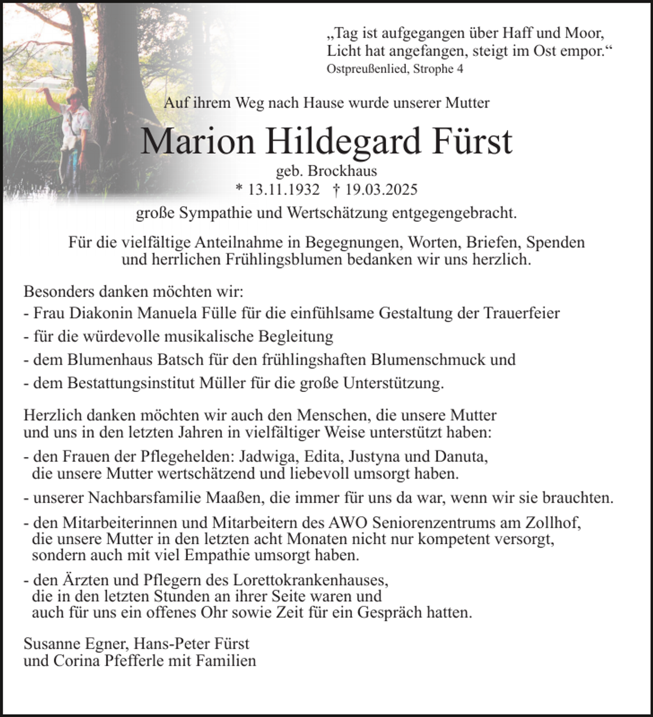 <p>„Tag ist aufgegangen über Haff und Moor,<br />Licht hat angefangen, steigt im Ost empor.“<br />Ostpreußenlied, Strophe 4</p><p>Auf ihrem Weg nach Hause wurde unserer Mutter</p><p>Marion Hildegard Fürst<br />geb. Brockhaus<br />* 13.11.1932 † 19.03.2025</p><p>große Sympathie und Wertschätzung entgegengebracht.<br />Für die vielfältige Anteilnahme in Begegnungen, Worten, Briefen, Spenden<br />und herrlichen Frühlingsblumen bedanken wir uns herzlich.<br />Besonders danken möchten wir:<br />- Frau Diakonin Manuela Fülle für die einfühlsame Gestaltung der Trauerfeier<br />- für die würdevolle musikalische Begleitung<br />- dem Blumenhaus Batsch für den frühlingshaften Blumenschmuck und<br />- dem Bestattungsinstitut Müller für die große Unterstützung.<br />Herzlich danken möchten wir auch den Menschen, die unsere Mutter<br />und uns in den letzten Jahren in vielfältiger Weise unterstützt haben:<br />- den Frauen der Pflegehelden: Jadwiga, Edita, Justyna und Danuta,<br />die unsere Mutter wertschätzend und liebevoll umsorgt haben.<br />- unserer Nachbarsfamilie Maaßen, die immer für uns da war, wenn wir sie brauchten.<br />- den Mitarbeiterinnen und Mitarbeitern des AWO Seniorenzentrums am Zollhof,<br />die unsere Mutter in den letzten acht Monaten nicht nur kompetent versorgt,<br />sondern auch mit viel Empathie umsorgt haben.<br />- den Ärzten und Pflegern des Lorettokrankenhauses,<br />die in den letzten Stunden an ihrer Seite waren und<br />auch für uns ein offenes Ohr sowie Zeit für ein Gespräch hatten.<br />Susanne Egner, Hans-Peter Fürst<br />und Corina Pfefferle mit Familien</p>