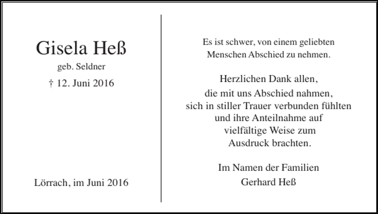 <p>Gisela Heß</p><p>Es ist schwer, von einem geliebten<br />Menschen Abschied zu nehmen.</p><p>geb. Seldner</p><p>† 12. Juni 2016</p><p>Lörrach, im Juni 2016</p><p>Herzlichen Dank allen,<br />die mit uns Abschied nahmen,<br />sich in stiller Trauer verbunden fühlten<br />und ihre Anteilnahme auf<br />vielfältige Weise zum<br />Ausdruck brachten.<br />Im Namen der Familien<br />Gerhard Heß</p>