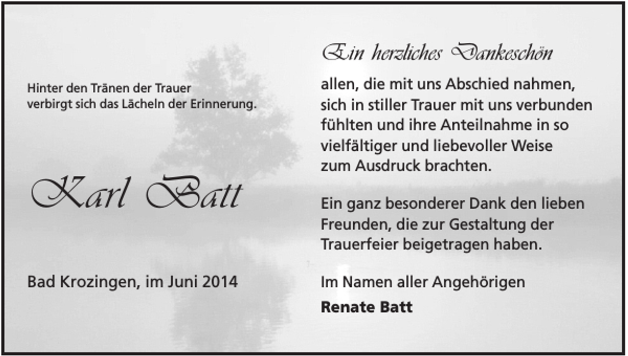 <p>Ein herzliches Dankeschön<br />Hinter den Tränen der Trauer<br />verbirgt sich das Lächeln der Erinnerung.</p><p>Karl Batt<br />Bad Krozingen, im Juni 2014</p><p>allen, die mit uns Abschied nahmen,<br />sich in stiller Trauer mit uns verbunden<br />fühlten und ihre Anteilnahme in so<br />vielfältiger und liebevoller Weise<br />zum Ausdruck brachten.<br />Ein ganz besonderer Dank den lieben<br />Freunden, die zur Gestaltung der<br />Trauerfeier beigetragen haben.<br />Im Namen aller Angehörigen<br />Renate Batt</p>