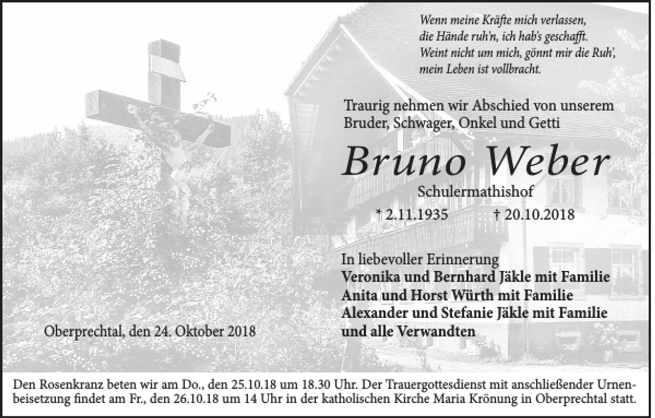 <p>Wenn meine Kräfte mich verlassen,<br />die Hände ruh᾿n, ich hab᾿s geschafft.<br />Weint nicht um mich, gönnt mir die Ruh᾿,<br />mein Leben ist vollbracht.</p><p>Traurig nehmen wir Abschied von unserem<br />Bruder, Schwager, Onkel und Getti</p><p>Bruno Weber<br />Schulermathishof<br />* 2.11.1935<br />† 20.10.2018</p><p>Oberprechtal, den 24. Oktober 2018</p><p>In liebevoller Erinnerung<br />Veronika und Bernhard Jäkle mit Familie<br />Anita und Horst Würth mit Familie<br />Alexander und Stefanie Jäkle mit Familie<br />und alle Verwandten</p><p>Den Rosenkranz beten wir am Do., den 25.10.18 um 18.30 Uhr. Der Trauergottesdienst mit anschließender Urnenbeisetzung findet am Fr., den 26.10.18 um 14 Uhr in der katholischen Kirche Maria Krönung in Oberprechtal statt.</p>