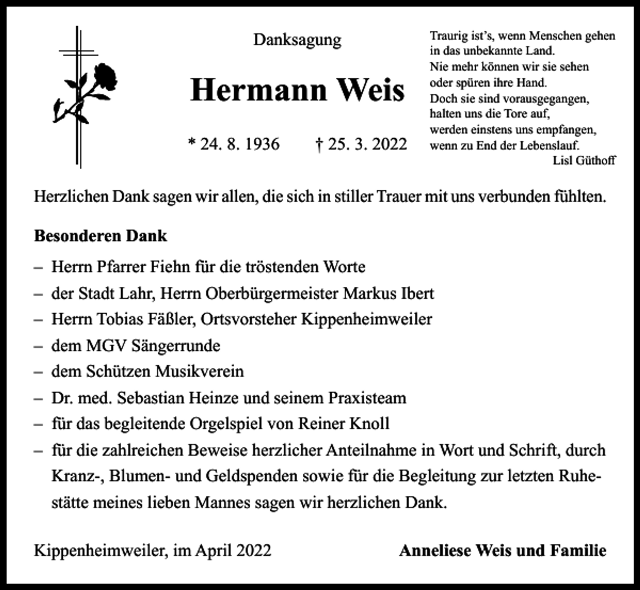 <p>Danksagung</p><p>Hermann Weis<br />* 24. 8. 1936 † 25. 3. 2022</p><p>Traurig ist’s, wenn Menschen gehen<br />in das unbekannte Land.<br />Nie mehr können wir sie sehen<br />oder spüren ihre Hand.<br />Doch sie sind vorausgegangen,<br />halten uns die Tore auf,<br />werden einstens uns empfangen,<br />wenn zu End der Lebenslauf.</p><p>Lisl Güthoff</p><p>Herzlichen Dank sagen wir allen, die sich in stiller Trauer mit uns verbunden fühlten.<br />Besonderen Dank<br />‒ Herrn Pfarrer Fiehn für die tröstenden Worte<br />‒ der Stadt Lahr, Herrn Oberbürgermeister Markus Ibert<br />‒ Herrn Tobias Fäßler, Ortsvorsteher Kippenheimweiler<br />‒ dem MGV Sängerrunde<br />‒ dem Schützen Musikverein<br />‒ Dr. med. Sebastian Heinze und seinem Praxisteam<br />‒ für das begleitende Orgelspiel von Reiner Knoll<br />‒ für die zahlreichen Beweise herzlicher Anteilnahme in Wort und Schrift, durch<br />Kranz-, Blumen- und Geldspenden sowie für die Begleitung zur letzten Ruhestätte meines lieben Mannes sagen wir herzlichen Dank.<br />Kippenheimweiler, im April 2022</p><p>Anneliese Weis und Familie</p>