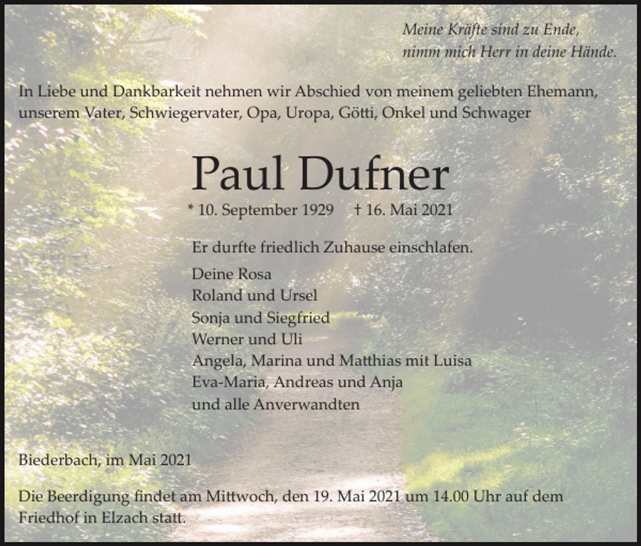 <p>Meine Kräfte sind zu Ende,<br />nimm mich Herr in deine Hände.<br />In Liebe und Dankbarkeit nehmen wir Abschied von meinem geliebten Ehemann,<br />unserem Vater, Schwiegervater, Opa, Uropa, Götti, Onkel und Schwager</p><p>Paul Dufner</p><p>* 10. September 1929</p><p>† 16. Mai 2021</p><p>Er durfte friedlich Zuhause einschlafen.<br />Deine Rosa<br />Roland und Ursel<br />Sonja und Siegfried<br />Werner und Uli<br />Angela, Marina und Matthias mit Luisa<br />Eva­Maria, Andreas und Anja<br />und alle Anverwandten<br />Biederbach, im Mai 2021<br />Die Beerdigung ﬁndet am Mittwoch, den 19. Mai 2021 um 14.00 Uhr auf dem<br />Friedhof in Elzach statt.</p>