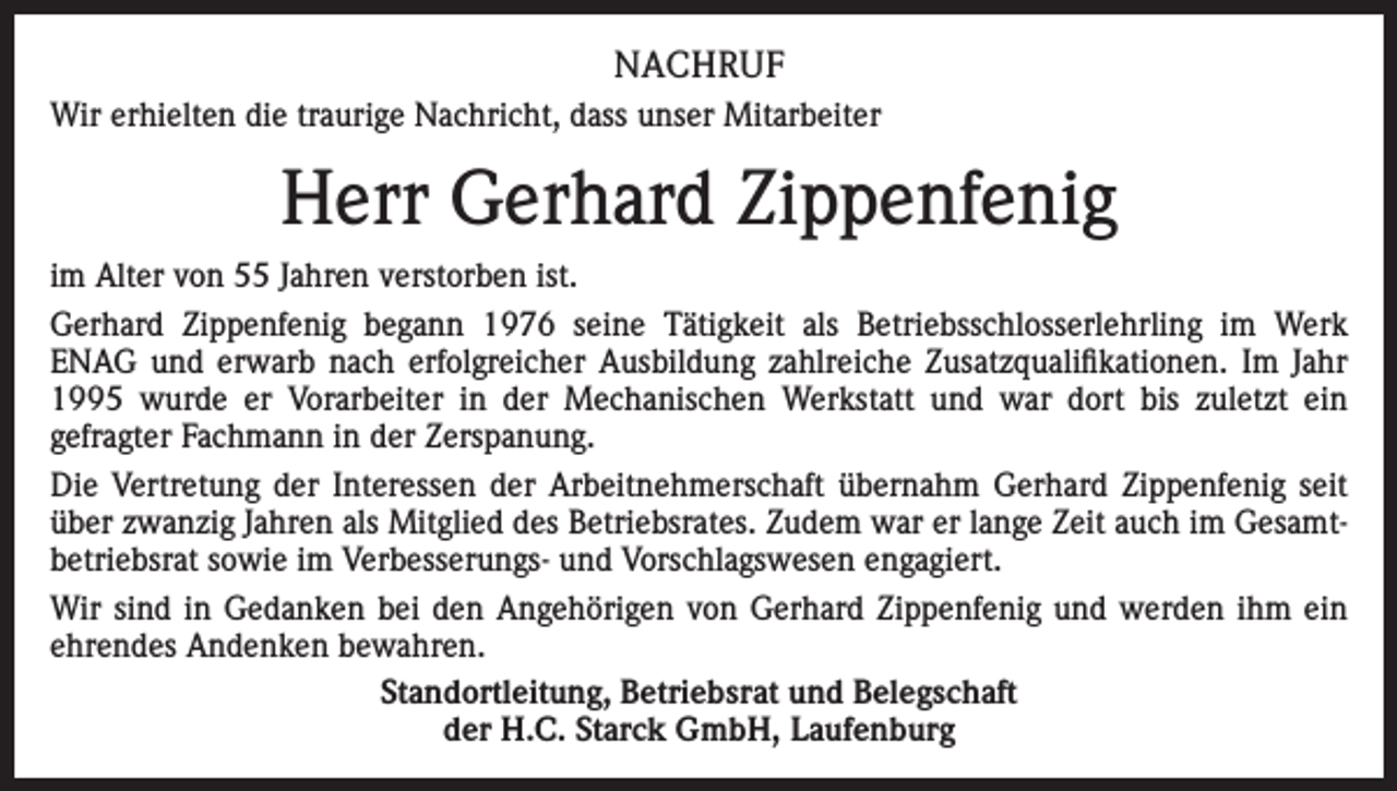 <p>NACHRUF<br />Wir erhielten die traurige Nachricht, dass unser Mitarbeiter</p><p>Herr Gerhard Zippenfenig<br />im Alter von 55 Jahren verstorben ist.<br />Gerhard Zippenfenig begann 1976 seine Tätigkeit als Betriebsschlosserlehrling im Werk<br />ENAG und erwarb nach erfolgreicher Ausbildung zahlreiche Zusatzqualifikationen. Im Jahr<br />1995 wurde er Vorarbeiter in der Mechanischen Werkstatt und war dort bis zuletzt ein<br />gefragter Fachmann in der Zerspanung.<br />Die Vertretung der Interessen der Arbeitnehmerschaft übernahm Gerhard Zippenfenig seit<br />über zwanzig Jahren als Mitglied des Betriebsrates. Zudem war er lange Zeit auch im Gesamtbetriebsrat sowie im Verbesserungs- und Vorschlagswesen engagiert.<br />Wir sind in Gedanken bei den Angehörigen von Gerhard Zippenfenig und werden ihm ein<br />ehrendes Andenken bewahren.<br />Standortleitung, Betriebsrat und Belegschaft<br />der H.C. Starck GmbH, Laufenburg</p>