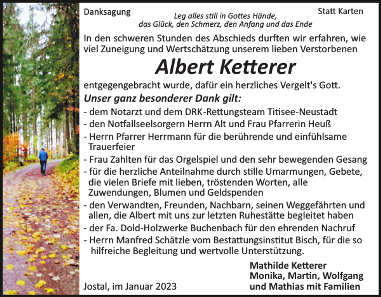 <p>Danksagung</p><p>Statt Karten<br />Leg alles still in Gottes Hände,<br />das Glück, den Schmerz, den Anfang und das Ende</p><p>In den schweren Stunden des Abschieds durften wir erfahren, wie<br />viel Zuneigung und Wertschätzung unserem lieben Verstorbenen</p><p>Albert Ketterer<br />entgegengebracht wurde, dafür ein herzliches Vergelt's Gott.</p><p>Unser ganz besonderer Dank gilt:<br />­ dem Notarzt und dem DRK­Rettungsteam Titisee­Neustadt<br />­ den Notfallseelsorgern Herrn Alt und Frau Pfarrerin Heuß<br />­ Herrn Pfarrer Herrmann für die berührende und einfühlsame<br />Trauerfeier<br />­ Frau Zahlten für das Orgelspiel und den sehr bewegenden Gesang<br />­ für die herzliche Anteilnahme durch stille Umarmungen, Gebete,<br />die vielen Briefe mit lieben, tröstenden Worten, alle<br />Zuwendungen, Blumen und Geldspenden<br />­ den Verwandten, Freunden, Nachbarn, seinen Weggefährten und<br />allen, die Albert mit uns zur letzten Ruhestätte begleitet haben<br />­ der Fa. Dold­Holzwerke Buchenbach für den ehrenden Nachruf<br />­ Herrn Manfred Schätzle vom Bestattungsinstitut Bisch, für die so<br />hilfreiche Begleitung und wertvolle Unterstützung.<br />Mathilde Ketterer<br />Monika, Martin, Wolfgang<br />und Mathias mit Familien<br />Jostal, im Januar 2023</p>