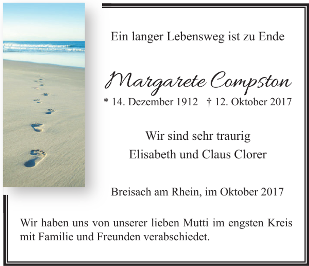 <p>Ein langer Lebensweg ist zu Ende</p><p>Margarete Compston</p><p>* 14. Dezember 1912 † 12. Oktober 2017</p><p>Wir sind sehr traurig<br />Elisabeth und Claus Clorer<br />Breisach am Rhein, im Oktober 2017<br />Wir haben uns von unserer lieben Mutti im engsten Kreis<br />mit Familie und Freunden verabschiedet.</p>