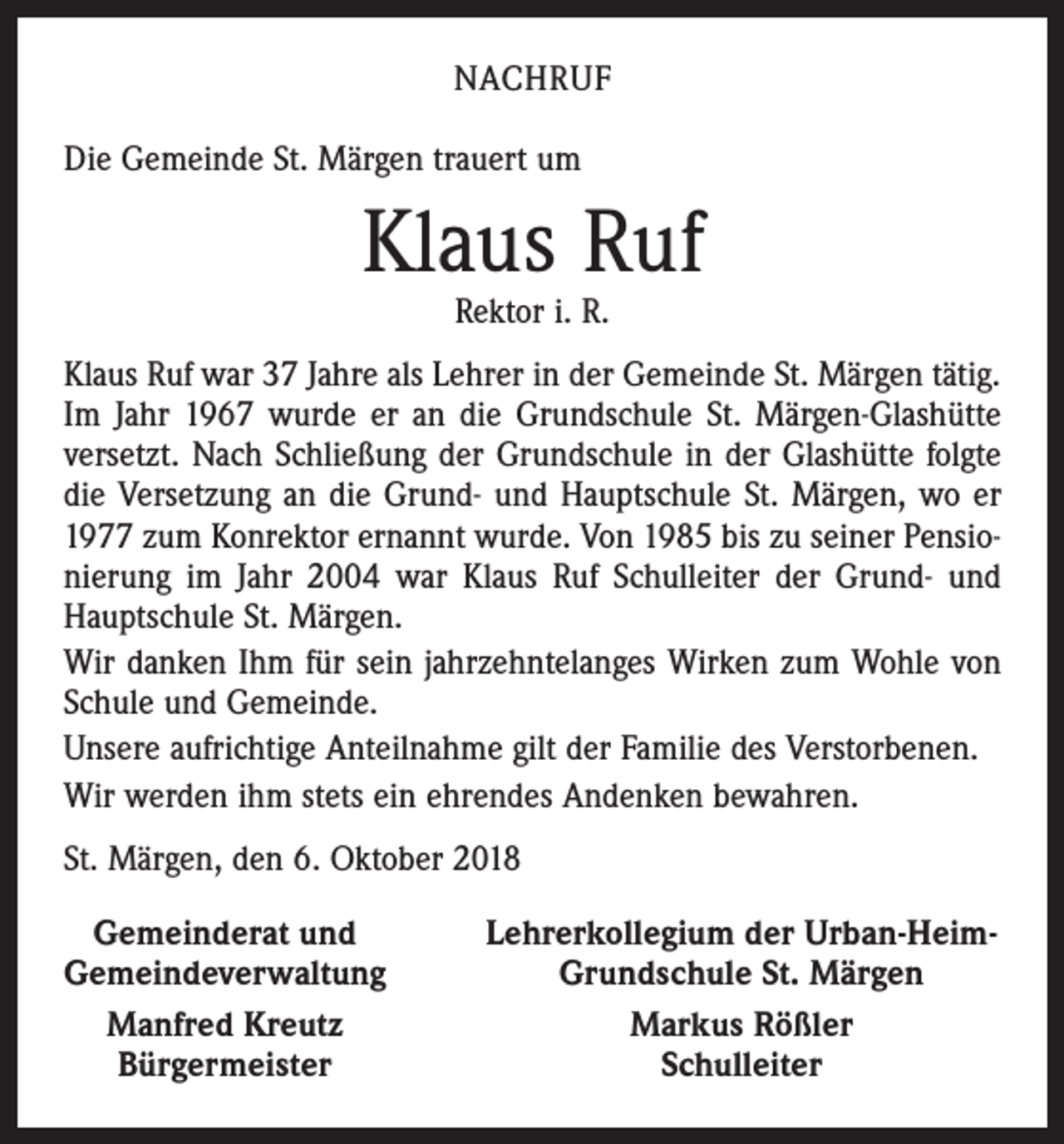 <p>NACHRUF<br />Die Gemeinde St. Märgen trauert um</p><p>Klaus Ruf<br />Rektor i. R.</p><p>Klaus Ruf war 37 Jahre als Lehrer in der Gemeinde St. Märgen tätig.<br />Im Jahr 1967 wurde er an die Grundschule St. Märgen-Glashütte<br />versetzt. Nach Schließung der Grundschule in der Glashütte folgte<br />die Versetzung an die Grund- und Hauptschule St. Märgen, wo er<br />1977 zum Konrektor ernannt wurde. Von 1985 bis zu seiner Pensionierung im Jahr 2004 war Klaus Ruf Schulleiter der Grund- und<br />Hauptschule St. Märgen.<br />Wir danken Ihm für sein jahrzehntelanges Wirken zum Wohle von<br />Schule und Gemeinde.<br />Unsere aufrichtige Anteilnahme gilt der Familie des Verstorbenen.<br />Wir werden ihm stets ein ehrendes Andenken bewahren.<br />St. Märgen, den 6. Oktober 2018<br />Gemeinderat und<br />Gemeindeverwaltung<br />Manfred Kreutz<br />Bürgermeister</p><p>Lehrerkollegium der Urban-Heim-<br />Grundschule St. Märgen<br />Markus Rößler<br />Schulleiter</p>