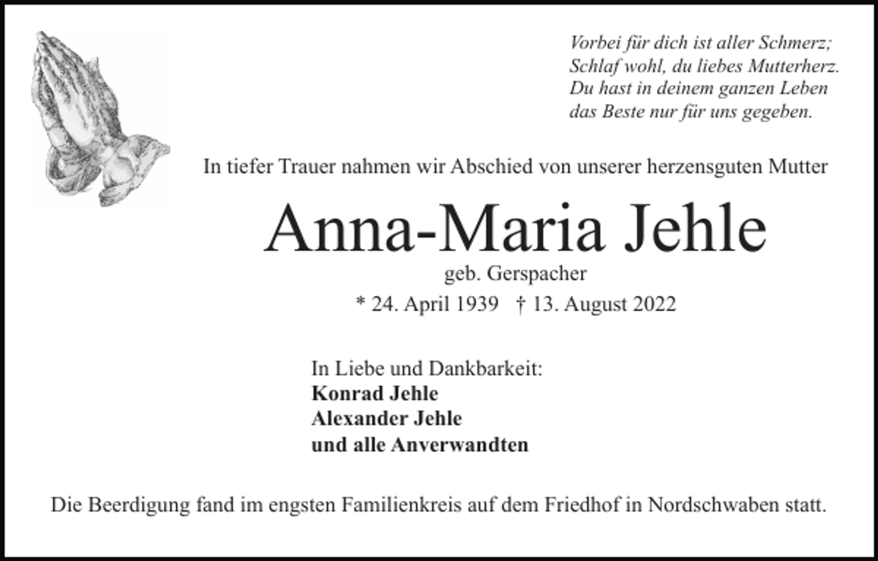<p>Vorbei für dich ist aller Schmerz;<br />Schlaf wohl, du liebes Mutterherz.<br />Du hast in deinem ganzen Leben<br />das Beste nur für uns gegeben.</p><p>In tiefer Trauer nahmen wir Abschied von unserer herzensguten Mutter</p><p>Anna-Maria Jehle<br />geb. Gerspacher<br />* 24. April 1939 † 13. August 2022</p><p>In Liebe und Dankbarkeit:<br />Konrad Jehle<br />Alexander Jehle<br />und alle Anverwandten<br />Die Beerdigung fand im engsten Familienkreis auf dem Friedhof in Nordschwaben statt.</p>