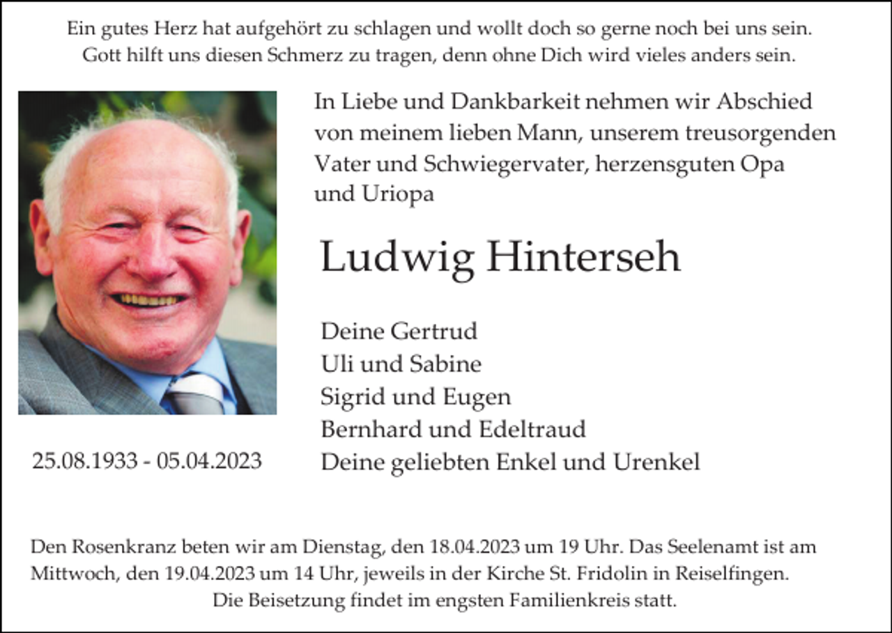 <p>Ein gutes Herz hat aufgehört zu schlagen und wollt doch so gerne noch bei uns sein.<br />Gott hilft uns diesen Schmerz zu tragen, denn ohne Dich wird vieles anders sein.</p><p>In Liebe und Dankbarkeit nehmen wir Abschied<br />von meinem lieben Mann, unserem treusorgenden<br />Vater und Schwiegervater, herzensguten Opa<br />und Uriopa</p><p>Ludwig Hinterseh</p><p>25.08.1933 - 05.04.2023</p><p>Deine Gertrud<br />Uli und Sabine<br />Sigrid und Eugen<br />Bernhard und Edeltraud<br />Deine geliebten Enkel und Urenkel</p><p>Den Rosenkranz beten wir am Dienstag, den 18.04.2023 um 19 Uhr. Das Seelenamt ist am<br />Mittwoch, den 19.04.2023 um 14 Uhr, jeweils in der Kirche St. Fridolin in Reiselfingen.<br />Die Beisetzung findet im engsten Familienkreis statt.</p>