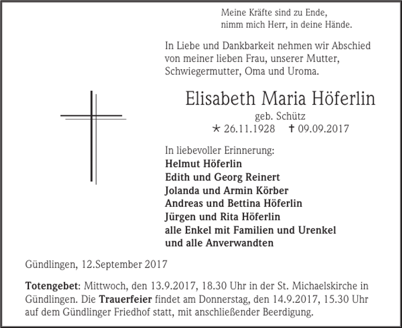 <p>Meine Kräfte sind zu Ende,<br />nimm mich Herr, in deine Hände.</p><p>In Liebe und Dankbarkeit nehmen wir Abschied<br />von meiner lieben Frau, unserer Mutter,<br />Schwiegermutter, Oma und Uroma.</p><p>Elisabeth Maria Höferlin<br />geb. Schütz<br /> 26.11.1928  09.09.2017</p><p>In liebevoller Erinnerung:<br />Helmut Höferlin<br />Edith und Georg Reinert<br />Jolanda und Armin Körber<br />Andreas und Bettina Höferlin<br />Jürgen und Rita Höferlin<br />alle Enkel mit Familien und Urenkel<br />und alle Anverwandten<br />Gündlingen, 12.September 2017<br />Totengebet: Mittwoch, den 13.9.2017, 18.30 Uhr in der St. Michaelskirche in<br />Gündlingen. Die Trauerfeier findet am Donnerstag, den 14.9.2017, 15.30 Uhr<br />auf dem Gündlinger Friedhof statt, mit anschließender Beerdigung.</p>