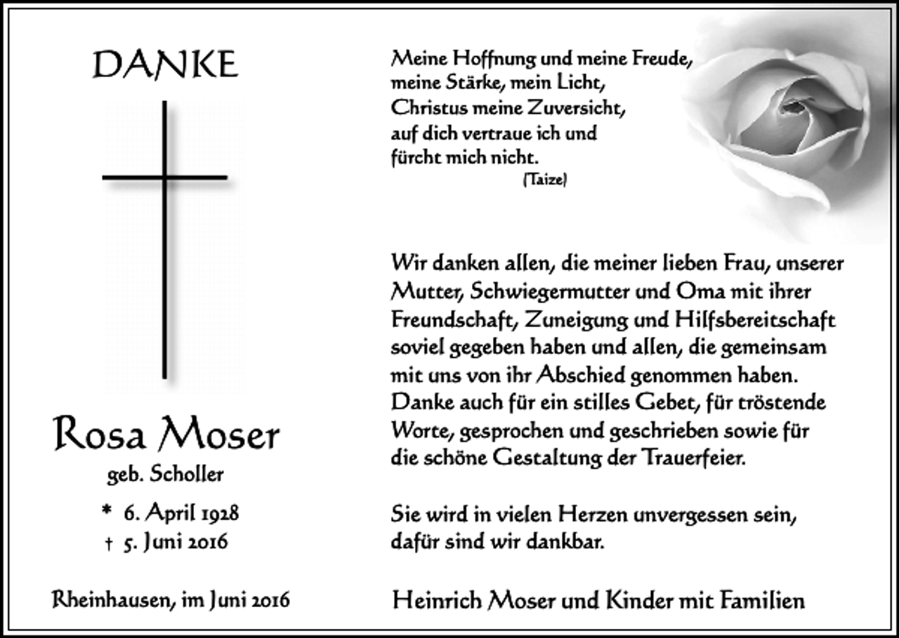 <p>DANKE</p><p>Meine Hoffnung und meine Freude,<br />meine Stärke, mein Licht,<br />Christus meine Zuversicht,<br />auf dich vertraue ich und<br />fürcht mich nicht.<br />(Taize)</p><p>Rosa Moser<br />geb. Scholler</p><p>Wir danken allen, die meiner lieben Frau, unserer<br />Mutter, Schwiegermutter und Oma mit ihrer<br />Freundschaft, Zuneigung und Hilfsbereitschaft<br />soviel gegeben haben und allen, die gemeinsam<br />mit uns von ihr Abschied genommen haben.<br />Danke auch für ein stilles Gebet, für tröstende<br />Worte, gesprochen und geschrieben sowie für<br />die schöne Gestaltung der Trauerfeier.</p><p>* 6. April 1928<br />† 5. Juni 2016</p><p>Sie wird in vielen Herzen unvergessen sein,<br />dafür sind wir dankbar.</p><p>Rheinhausen, im Juni 2016</p><p>Heinrich Moser und Kinder mit Familien</p>