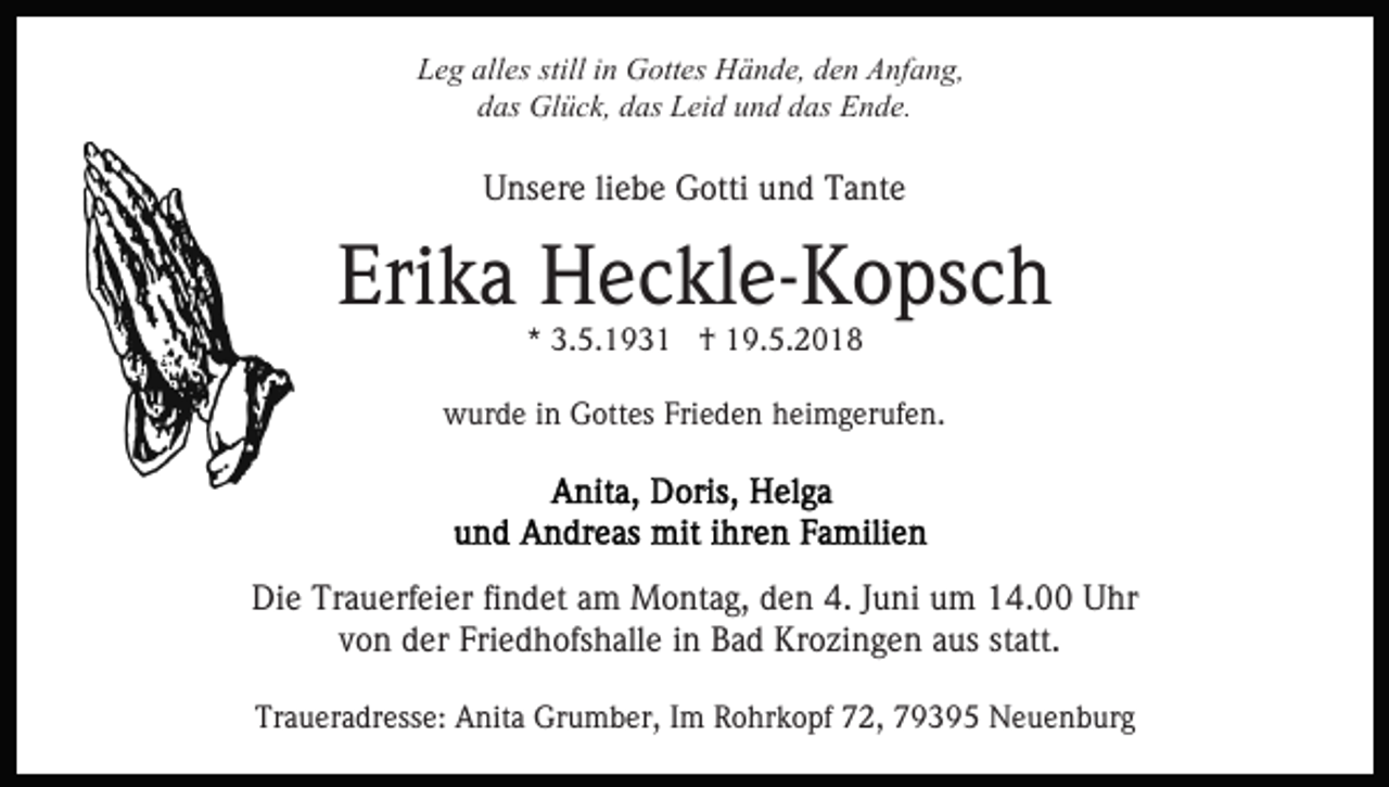 <p>Leg<br />alles<br />stilliin<br />L e g all<br />es still<br />n Gottes<br />G ott es Hände,<br />H ä n d e, dden<br />e n Anfang,<br />A nf a n g,<br />ddas<br />as Glück,<br />Gl ü c k, ddas<br />as Leid<br />L ei d uund<br />n d ddas<br />as Ende.<br />E n d e.</p><p>UUnsere<br />ns er e liliebe<br />e b e Gotti<br />G otti uund<br />n d TTante<br />a nt e</p><p>Erika<br />Eri<br />k a Heckle-Kopsch<br />H e c kl e- K o ps c h<br />*<br />* 3.5.1931<br />3. 5. 1 9 3 1 †<br />† 19.5.2018<br />1 9. 5. 2 0 1 8</p><p>Frieden<br />wwurde<br />ur d e i in<br />n GGottes<br />ott es Fri<br />e d e n heimgerufen.<br />h ei m g er uf e n.</p><p>Die<br />Di<br />e Tr<br />Trauerfeier<br />a u erf ei er fifindet<br />n d et aam<br />m Montag,<br />M o nt a g, den<br />d e n 4.<br />4. Juni<br />J u ni um<br />u m 14.00<br />1 4. Uhr<br />U hr<br />v o n der<br />d er Friedhofshalle<br />Fri e d h ofs h all e in<br />B a d Krozingen<br />Kr o zi n g e n aaus<br />us ststatt.<br />a tt.<br />von<br />in Bad<br />Traueradresse:<br />Tr<br />a u er a dr ess e: Anita<br />A nit a Grumber,<br />Gr u m b er, I Im<br />m RRohrkopf<br />o hr k o pf 772,<br />2, 779395<br />9 3 9 5 Neuenburg<br />N e u e n b ur g</p>