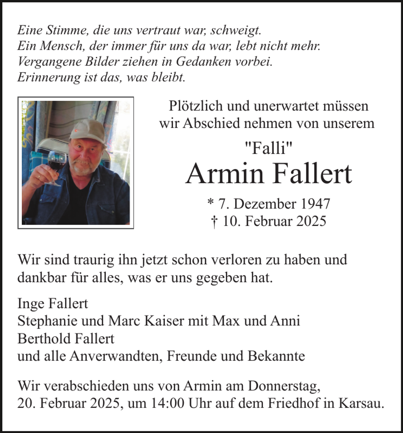 <p>Eine Stimme, die uns vertraut war, schweigt.<br />Ein Mensch, der immer für uns da war, lebt nicht mehr.<br />Vergangene Bilder ziehen in Gedanken vorbei.<br />Erinnerung ist das, was bleibt.</p><p>Plötzlich und unerwartet müssen<br />wir Abschied nehmen von unserem</p><p>"Falli"</p><p>Armin Fallert<br />* 7. Dezember 1947<br />† 10. Februar 2025<br />Wir sind traurig ihn jetzt schon verloren zu haben und<br />dankbar für alles, was er uns gegeben hat.<br />Inge Fallert<br />Stephanie und Marc Kaiser mit Max und Anni<br />Berthold Fallert<br />und alle Anverwandten, Freunde und Bekannte<br />Wir verabschieden uns von Armin am Donnerstag,<br />20. Februar 2025, um 14:00 Uhr auf dem Friedhof in Karsau.</p>