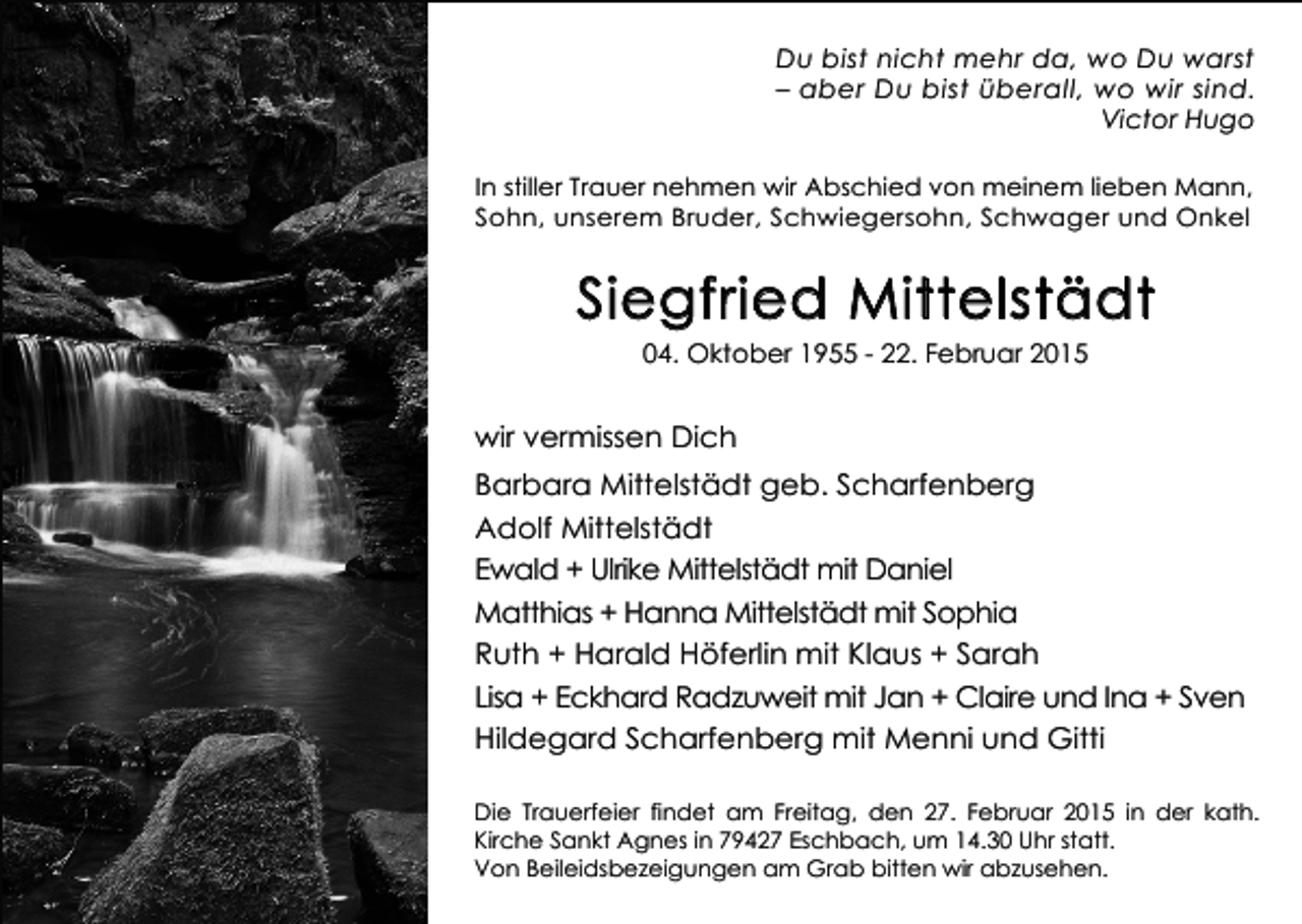 <p>Du bist nicht mehr da, wo Du warst<br />– aber Du bist überall, wo wir sind.<br />Victor Hugo<br />In stiller Trauer nehmen wir Abschied von meinem lieben Mann,<br />Sohn, unserem Bruder, Schwiegersohn, Schwager und Onkel</p><p>Siegfried Mittelstädt<br />04. Oktober 1955 - 22. Februar 2015</p><p>wir vermissen Dich<br />Barbara Mittelstädt geb. Scharfenberg<br />Adolf Mittelstädt<br />Ewald + Ulrike Mittelstädt mit Daniel<br />Matthias + Hanna Mittelstädt mit Sophia<br />Ruth + Harald Höferlin mit Klaus + Sarah<br />Lisa + Eckhard Radzuweit mit Jan + Claire und Ina + Sven<br />Hildegard Scharfenberg mit Menni und Gitti<br />Die Trauerfeier findet am Freitag, den 27. Februar 2015 in der kath.<br />Kirche Sankt Agnes in 79427 Eschbach, um 14.30 Uhr statt.<br />Von Beileidsbezeigungen am Grab bitten wir abzusehen.</p>