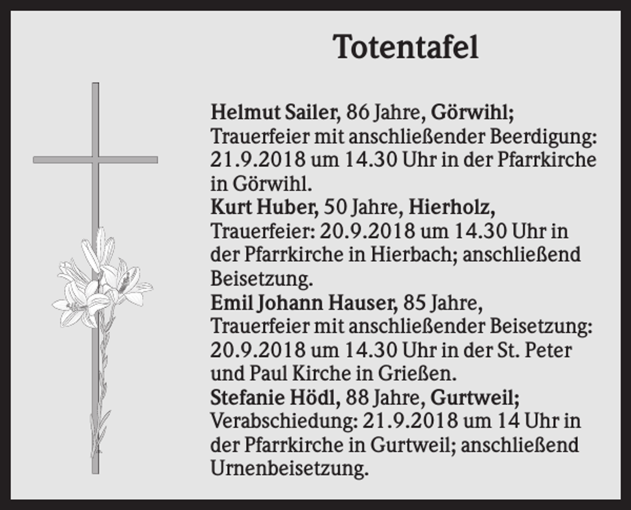 <p>Totentafel<br />Helmut Sailer, 86 Jahre, Görwihl;<br />Trauerfeier mit anschließender Beerdigung:<br />21.9.2018 um 14.30 Uhr in der Pfarrkirche<br />in Görwihl.<br />Kurt Huber, 50 Jahre, Hierholz,<br />Trauerfeier: 20.9.2018 um 14.30 Uhr in<br />der Pfarrkirche in Hierbach; anschließend<br />Beisetzung.<br />Emil Johann Hauser, 85 Jahre,<br />Trauerfeier mit anschließender Beisetzung:<br />20.9.2018 um 14.30 Uhr in der St. Peter<br />und Paul Kirche in Grießen.<br />Stefanie Hödl, 88 Jahre, Gurtweil;<br />Verabschiedung: 21.9.2018 um 14 Uhr in<br />der Pfarrkirche in Gurtweil; anschließend<br />Urnenbeisetzung.</p>