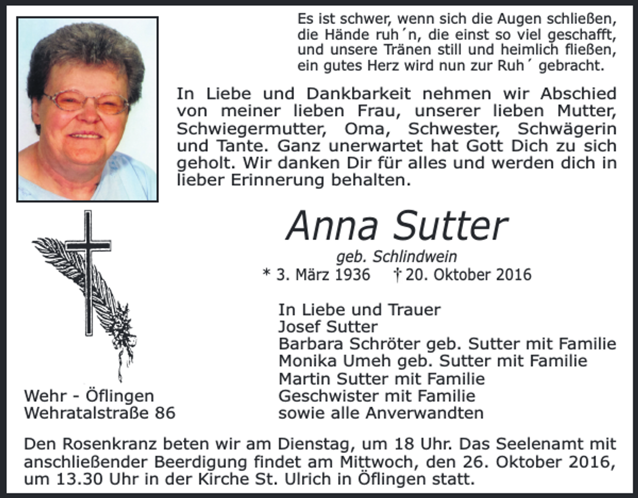 <p>Es ist schwer, wenn sich die Augen schließen,<br />die Hände ruh´n, die einst so viel geschafft,<br />und unsere Tränen still und heimlich fließen,<br />ein gutes Herz wird nun zur Ruh´ gebracht.</p><p>In Liebe und Dankbarkeit nehmen wir Abschied<br />von meiner lieben Frau, unserer lieben Mutter,<br />Schwiegermutter, Oma, Schwester, Schwägerin<br />und Tante. Ganz unerwartet hat Gott Dich zu sich<br />geholt. Wir danken Dir für alles und werden dich in<br />lieber Erinnerung behalten.</p><p>Anna Sutter</p><p>geb. Schlindwein<br />* 3. März 1936<br />20. Oktober 2016</p><p>Wehr - Öflingen<br />Wehratalstraße 86</p><p>In Liebe und Trauer<br />Josef Sutter<br />Barbara Schröter geb. Sutter mit Familie<br />Monika Umeh geb. Sutter mit Familie<br />Martin Sutter mit Familie<br />Geschwister mit Familie<br />sowie alle Anverwandten</p><p>Den Rosenkranz beten wir am Dienstag, um 18 Uhr. Das Seelenamt mit<br />anschließender Beerdigung findet am Mittwoch, den 26. Oktober 2016,<br />um 13.30 Uhr in der Kirche St. Ulrich in Öflingen statt.</p>
