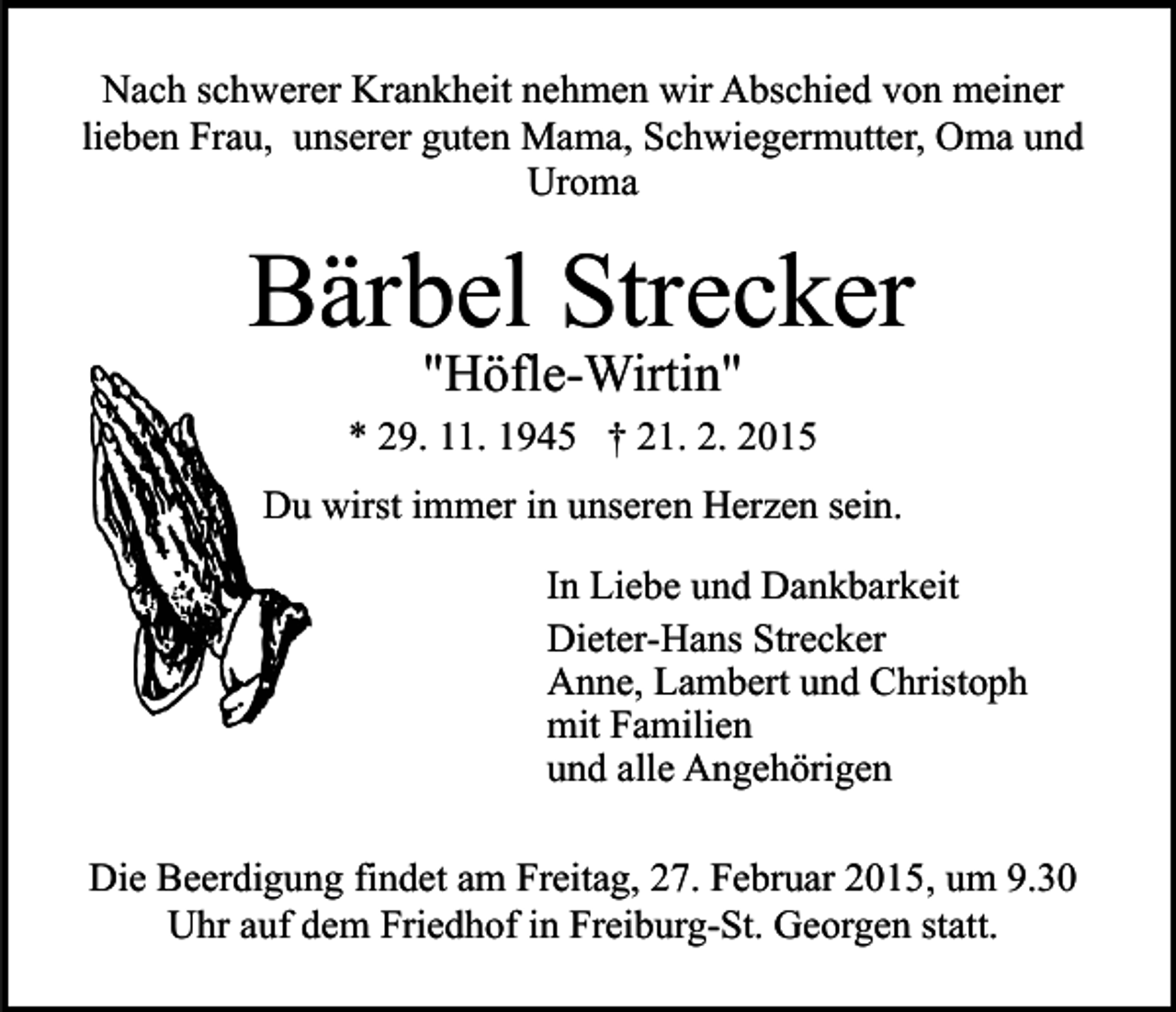 <p>Nach schwerer Krankheit nehmen wir Abschied von meiner<br />lieben Frau, unserer guten Mama, Schwiegermutter, Oma und<br />Uroma</p><p>Bärbel Strecker<br />"Höfle-Wirtin"</p><p>* 29. 11. 1945 † 21. 2. 2015<br />Du wirst immer in unseren Herzen sein.<br />In Liebe und Dankbarkeit<br />Dieter-Hans Strecker<br />Anne, Lambert und Christoph<br />mit Familien<br />und alle Angehörigen<br />Die Beerdigung findet am Freitag, 27. Februar 2015, um 9.30<br />Uhr auf dem Friedhof in Freiburg-St. Georgen statt.</p>