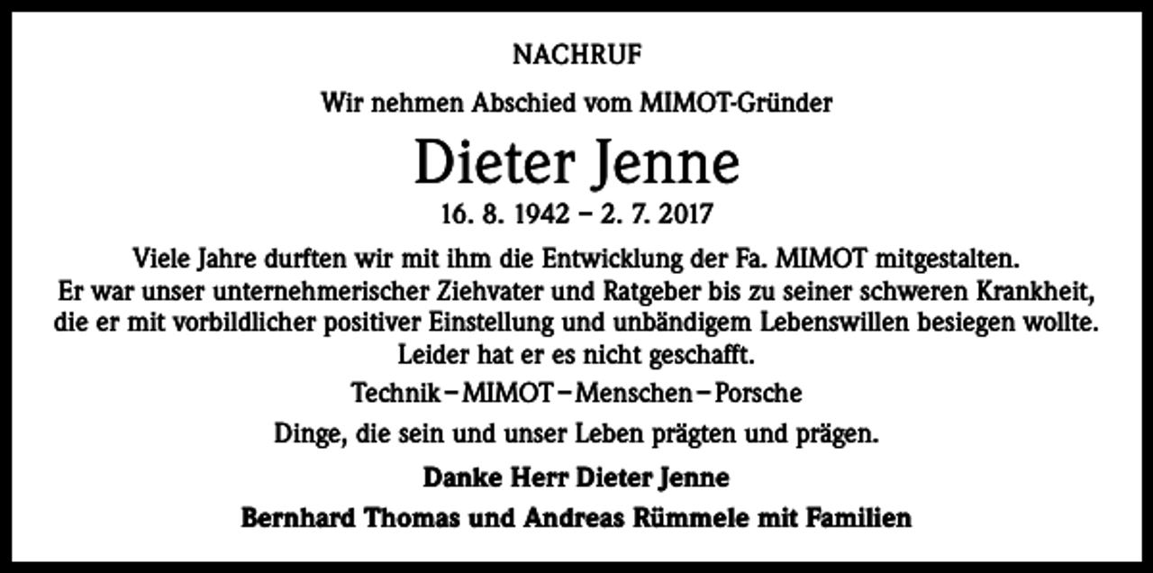 <p>NACHRUF<br />Wir nehmen Abschied vom MIMOT-Gründer</p><p>Dieter Jenne<br />16. 8. 1942 – 2. 7. 2017</p><p>Viele Jahre durften wir mit ihm die Entwicklung der Fa. MIMOT mitgestalten.<br />Er war unser unternehmerischer Ziehvater und Ratgeber bis zu seiner schweren Krankheit,<br />die er mit vorbildlicher positiver Einstellung und unbändigem Lebenswillen besiegen wollte.<br />Leider hat er es nicht geschafft.<br />Technik – MIMOT – Menschen – Porsche<br />Dinge, die sein und unser Leben prägten und prägen.<br />Danke Herr Dieter Jenne<br />Bernhard Thomas und Andreas Rümmele mit Familien</p>