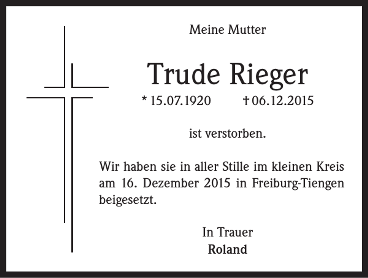 <p>Meine Mutter</p><p>Trude Rieger<br />* 15.07.1920</p><p>† 06.12.2015</p><p>ist verstorben.<br />Wir haben sie in aller Stille im kleinen Kreis<br />am 16. Dezember 2015 in Freiburg-Tiengen<br />beigesetzt.<br />In Trauer<br />Roland</p>