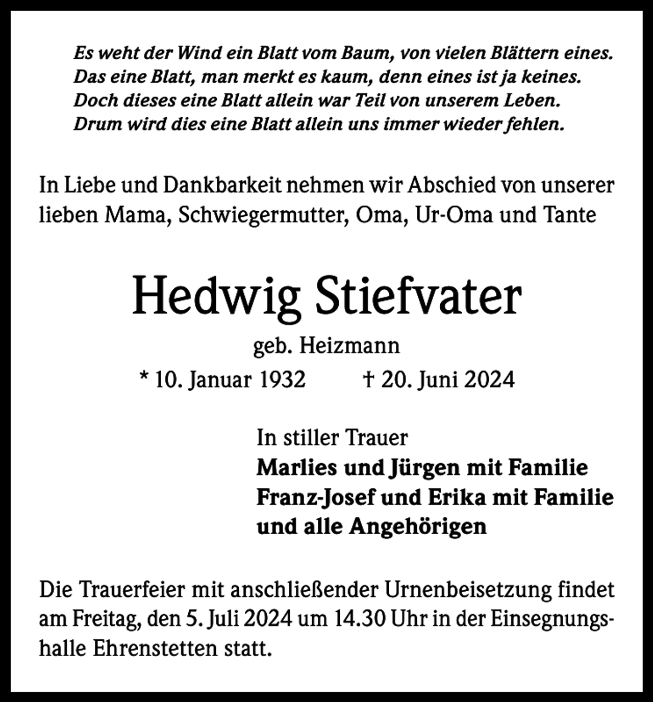 <p>Es weht der Wind ein Blatt vom Baum, von vielen Blättern eines.<br />Das eine Blatt, man merkt es kaum, denn eines ist ja keines.<br />Doch dieses eine Blatt allein war Teil von unserem Leben.<br />Drum wird dies eine Blatt allein uns immer wieder fehlen.</p><p>In Liebe und Dankbarkeit nehmen wir Abschied von unserer<br />lieben Mama, Schwiegermutter, Oma, Ur-Oma und Tante</p><p>Hedwig Stiefvater<br />geb. Heizmann<br />* 10. Januar 1932<br />† 20. Juni 2024<br />In stiller Trauer<br />Marlies und Jürgen mit Familie<br />Franz-Josef und Erika mit Familie<br />und alle Angehörigen<br />Die Trauerfeier mit anschließender Urnenbeisetzung findet<br />am Freitag, den 5. Juli 2024 um 14.30 Uhr in der Einsegnungshalle Ehrenstetten statt.</p>