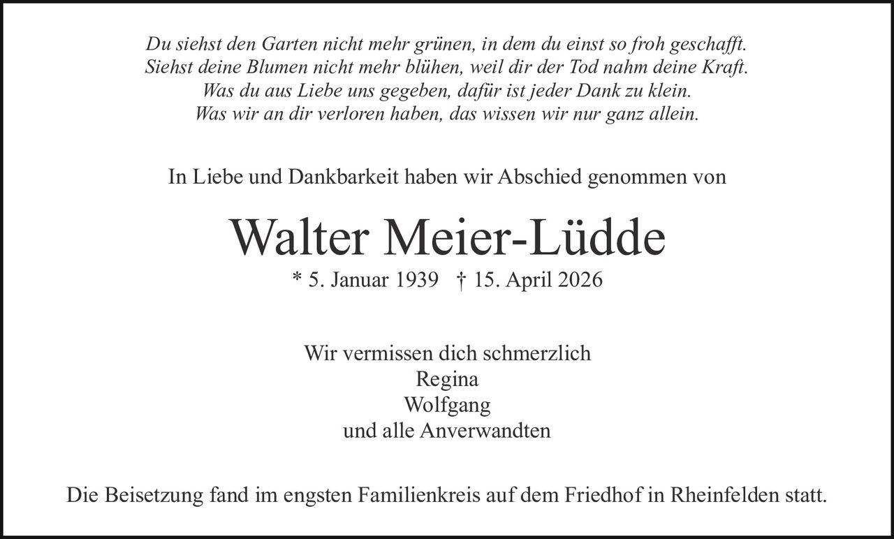 Du siehst den Garten nicht mehr grünen, in dem du einst so froh geschafft.
Siehst deine Blumen nicht mehr blühen, weil dir der Tod nahm deine Kraft.
Was du aus Liebe uns gegeben, dafür ist jeder Dank zu klein.
Was wir an dir verloren haben, das wissen wir nur ganz allein.

In Liebe und Dankbarkeit haben wir Abschied genommen von

Walter Meier-Lüdde
* 5. Januar 1939 † 15. April 2026
Wir vermissen dich schmerzlich
Regina
Wolfgang
und alle Anverwandten
Die Beisetzung fand im engsten Familienkreis auf dem Friedhof in Rheinfelden statt.