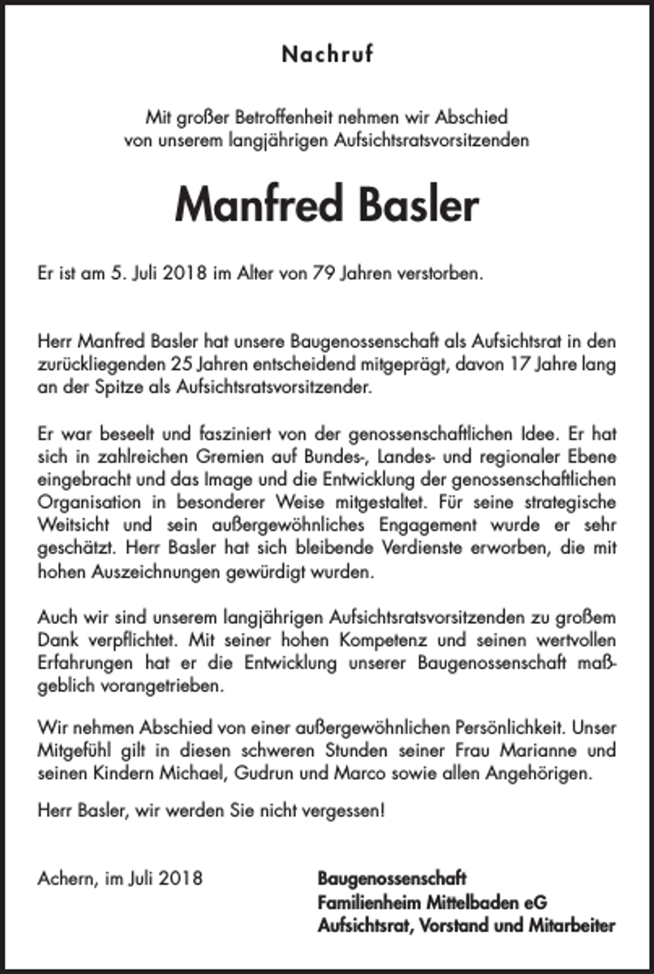 <p>Nachruf<br />Mit großer Betroffenheit nehmen wir Abschied<br />von unserem langjährigen Aufsichtsratsvorsitzenden</p><p>Manfred Basler<br />Er ist am 5. Juli 2018 im Alter von 79 Jahren verstorben.</p><p>Herr Manfred Basler hat unsere Baugenossenschaft als Aufsichtsrat in den<br />zurückliegenden 25 Jahren entscheidend mitgeprägt, davon 17 Jahre lang<br />an der Spitze als Aufsichtsratsvorsitzender.<br />Er war beseelt und fasziniert von der genossenschaftlichen Idee. Er hat<br />sich in zahlreichen Gremien auf Bundes-, Landes- und regionaler Ebene<br />eingebracht und das Image und die Entwicklung der genossenschaftlichen<br />Organisation in besonderer Weise mitgestaltet. Für seine strategische<br />Weitsicht und sein außergewöhnliches Engagement wurde er sehr<br />geschätzt. Herr Basler hat sich bleibende Verdienste erworben, die mit<br />hohen Auszeichnungen gewürdigt wurden.<br />Auch wir sind unserem langjährigen Aufsichtsratsvorsitzenden zu großem<br />Dank verpflichtet. Mit seiner hohen Kompetenz und seinen wertvollen<br />Erfahrungen hat er die Entwicklung unserer Baugenossenschaft maßgeblich vorangetrieben.<br />Wir nehmen Abschied von einer außergewöhnlichen Persönlichkeit. Unser<br />Mitgefühl gilt in diesen schweren Stunden seiner Frau Marianne und<br />seinen Kindern Michael, Gudrun und Marco sowie allen Angehörigen.<br />Herr Basler, wir werden Sie nicht vergessen!</p><p>Achern, im Juli 2018</p><p>Baugenossenschaft<br />Familienheim Mittelbaden eG<br />Aufsichtsrat, Vorstand und Mitarbeiter</p>