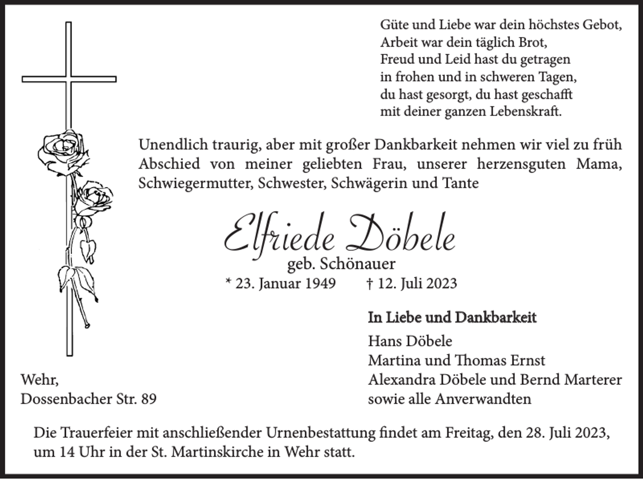 <p>Güte und Liebe war dein höchstes Gebot,<br />Arbeit war dein täglich Brot,<br />Freud und Leid hast du getragen<br />in frohen und in schweren Tagen,<br />du hast gesorgt, du hast geschafft<br />mit deiner ganzen Lebenskraft.</p><p>Unendlich traurig, aber mit großer Dankbarkeit nehmen wir viel zu früh<br />Abschied von meiner geliebten Frau, unserer herzensguten Mama,<br />Schwiegermutter, Schwester, Schwägerin und Tante</p><p>Elfriede Döbele<br />geb. Schönauer</p><p>* 23. Januar 1949</p><p>† 12. Juli 2023<br />In Liebe und Dankbarkeit</p><p>Wehr,<br />Dossenbacher Str. 89</p><p>Hans Döbele<br />Martina und Thomas Ernst<br />Alexandra Döbele und Bernd Marterer<br />sowie alle Anverwandten</p><p>Die Trauerfeier mit anschließender Urnenbestattung findet am Freitag, den 28. Juli 2023,<br />um 14 Uhr in der St. Martinskirche in Wehr statt.</p>