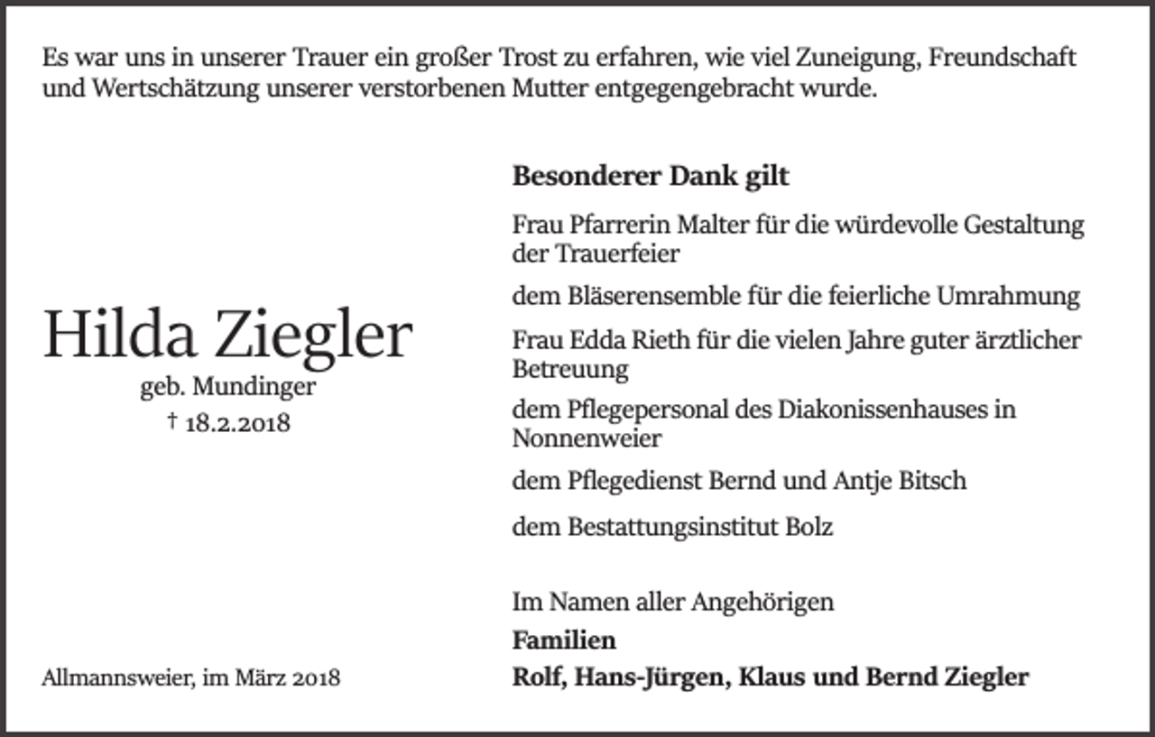<p>Es war uns in unserer Trauer ein großer Trost zu erfahren, wie viel Zuneigung, Freundschaft<br />und Wertschätzung unserer verstorbenen Mutter entgegengebracht wurde.</p><p>Besonderer Dank gilt</p><p>Hilda Ziegler<br />geb. Mundinger<br />† 18.2.2018</p><p>Frau Pfarrerin Malter für die würdevolle Gestaltung<br />der Trauerfeier<br />dem Bläserensemble für die feierliche Umrahmung<br />Frau Edda Rieth für die vielen Jahre guter ärztlicher<br />Betreuung<br />dem Pﬂegepersonal des Diakonissenhauses in<br />Nonnenweier<br />dem Pﬂegedienst Bernd und Antje Bitsch<br />dem Bestattungsinstitut Bolz</p><p>Allmannsweier, im März 2018</p><p>Im Namen aller Angehörigen<br />Familien<br />Rolf, Hans­Jürgen, Klaus und Bernd Ziegler</p>