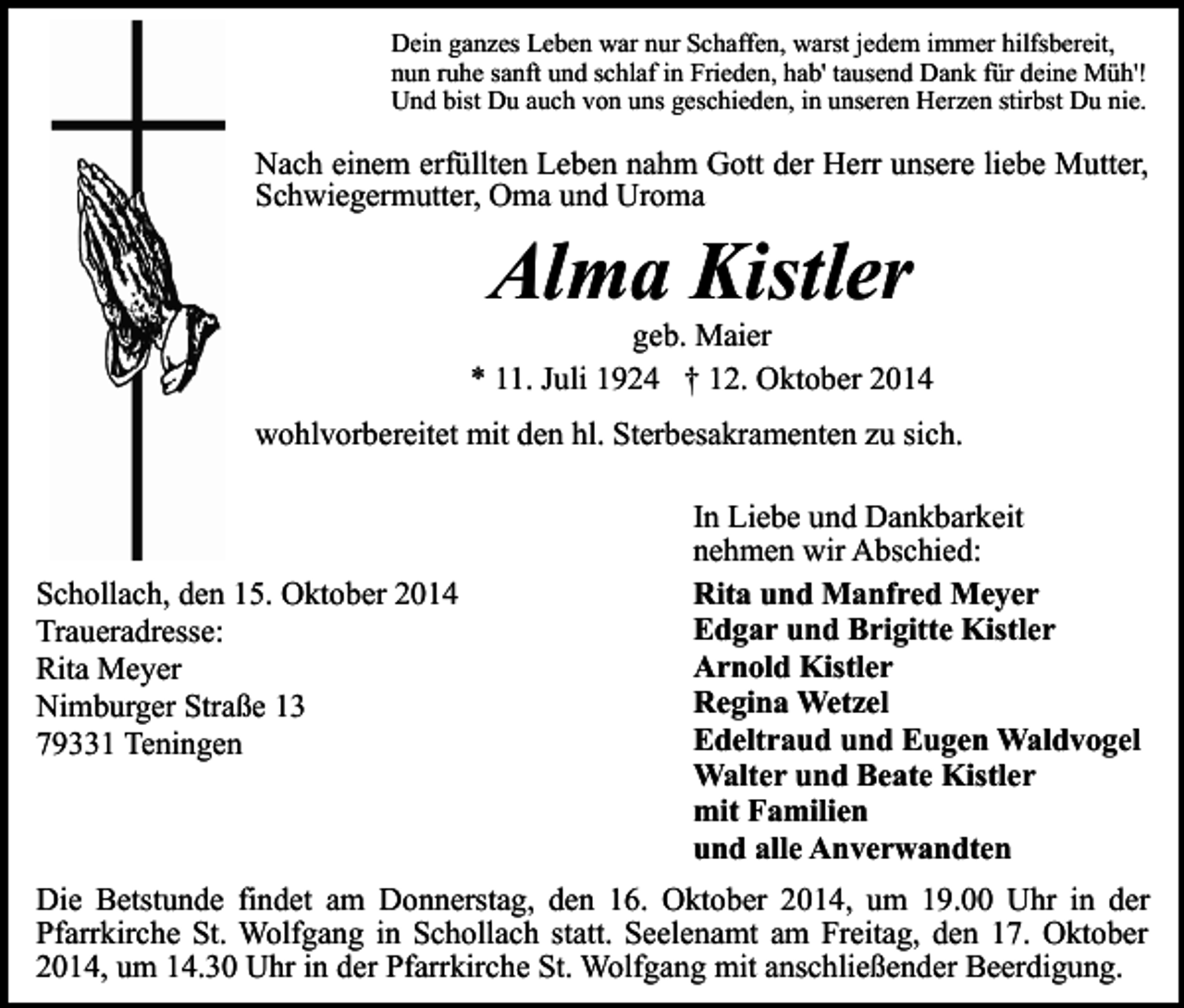 <p>Dein ganzes Leben war nur Schaffen, warst jedem immer hilfsbereit,<br />nun ruhe sanft und schlaf in Frieden, hab' tausend Dank für deine Müh'!<br />Und bist Du auch von uns geschieden, in unseren Herzen stirbst Du nie.</p><p>Nach einem erfüllten Leben nahm Gott der Herr unsere liebe Mutter,<br />Schwiegermutter, Oma und Uroma</p><p>Alma Kistler</p><p>geb. Maier<br />* 11. Juli 1924 † 12. Oktober 2014<br />wohlvorbereitet mit den hl. Sterbesakramenten zu sich.</p><p>Schollach, den 15. Oktober 2014<br />Traueradresse:<br />Rita Meyer<br />Nimburger Straße 13<br />79331 Teningen</p><p>In Liebe und Dankbarkeit<br />nehmen wir Abschied:<br />Rita und Manfred Meyer<br />Edgar und Brigitte Kistler<br />Arnold Kistler<br />Regina Wetzel<br />Edeltraud und Eugen Waldvogel<br />Walter und Beate Kistler<br />mit Familien<br />und alle Anverwandten</p><p>Die Betstunde findet am Donnerstag, den 16. Oktober 2014, um 19.00 Uhr in der<br />Pfarrkirche St. Wolfgang in Schollach statt. Seelenamt am Freitag, den 17. Oktober<br />2014, um 14.30 Uhr in der Pfarrkirche St. Wolfgang mit anschließender Beerdigung.</p>
