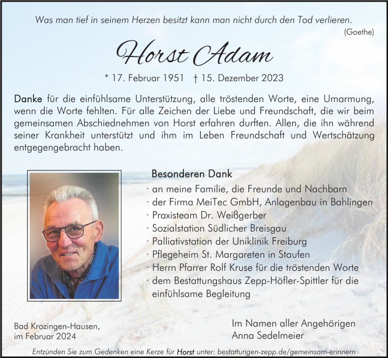 <p>Was man tief in seinem Herzen besitzt kann man nicht durch den Tod verlieren.<br />(Goethe)</p><p>Horst Adam</p><p>* 17. Februar 1951 † 15. Dezember 2023</p><p>für die einfühlsame Unterstützung, alle tröstenden Worte, eine Umarmung,<br />wenn die Worte fehlten. Für alle Zeichen der Liebe und Freundschaft, die wir beim<br />gemeinsamen Abschiednehmen von Horst erfahren durften. Allen, die ihn während<br />seiner Krankheit unterstützt und ihm im Leben Freundschaft und Wertschätzung<br />entgegengebracht haben.</p><p>·<br />·<br />·<br />·<br />·<br />·<br />·<br />·</p><p>an meine Familie, die Freunde und Nachbarn<br />der Firma MeiTec GmbH, Anlagenbau in Bahlingen<br />Praxisteam Dr. Weißgerber<br />Sozialstation Südlicher Breisgau<br />Palliativstation der Uniklinik Freiburg<br />Pflegeheim St. Margareten in Staufen<br />Herrn Pfarrer Rolf Kruse für die tröstenden Worte<br />dem Bestattungshaus Zepp-Höfler-Spittler für die<br />einfühlsame Begleitung</p><p>Bad Krozingen-Hausen,<br />im Februar 2024<br />Entzünden Sie zum Gedenken eine Kerze für</p><p>Im Namen aller Angehörigen<br />Anna Sedelmeier<br />unter: bestattungen-zepp.de/gemeinsam-erinnern</p>