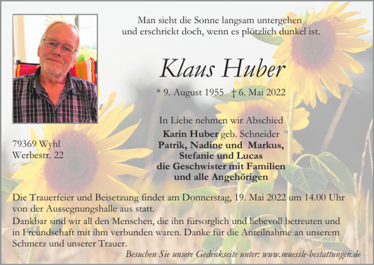 <p>Man sieht die Sonne langsam untergehen<br />und erschrickt doch, wenn es plötzlich dunkel ist.</p><p>Klaus Huber<br />* 9. August 1955 † 6. Mai 2022</p><p>79369 Wyhl<br />Werbestr. 22</p><p>In Liebe nehmen wir Abschied<br />Karin Huber geb. Schneider<br />Patrik, Nadine und Markus,<br />Stefanie und Lucas<br />die Geschwister mit Familien<br />und alle Angehörigen</p><p>Die Trauerfeier und Beisetzung findet am Donnerstag, 19. Mai 2022 um 14.00 Uhr<br />von der Aussegnungshalle aus statt.<br />Dankbar sind wir all den Menschen, die ihn fürsorglich und liebevoll betreuten und<br />in Freundschaft mit ihm verbunden waren. Danke für die Anteilnahme an unserem<br />Schmerz und unserer Trauer.<br />Besuchen Sie unsere Gedenkseite unter: www.muessle-bestattungen.de</p>
