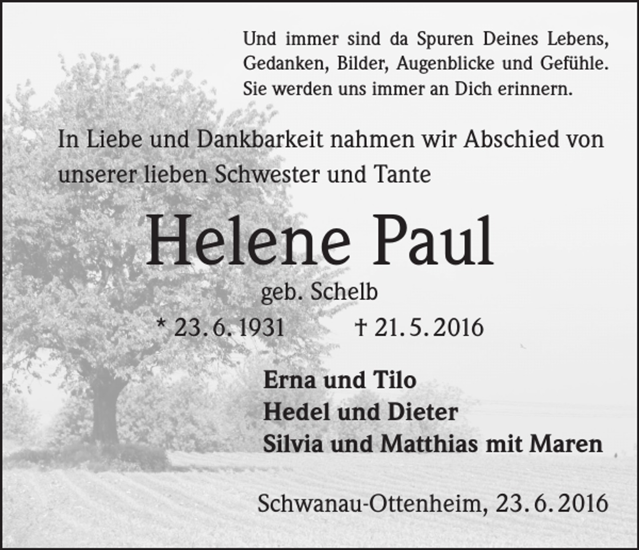 <p>Und immer sind da Spuren Deines Lebens,<br />Gedanken, Bilder, Augenblicke und Gefühle.<br />Sie werden uns immer an Dich erinnern.</p><p>In Liebe und Dankbarkeit nahmen wir Abschied von<br />unserer lieben Schwester und Tante</p><p>Helene Paul<br />geb. Schelb<br />* 23. 6. 1931 † 21. 5. 2016</p><p>Erna und Tilo<br />Hedel und Dieter<br />Silvia und Matthias mit Maren</p><p>Schwanau-Ottenheim, 23. 6. 2016</p>