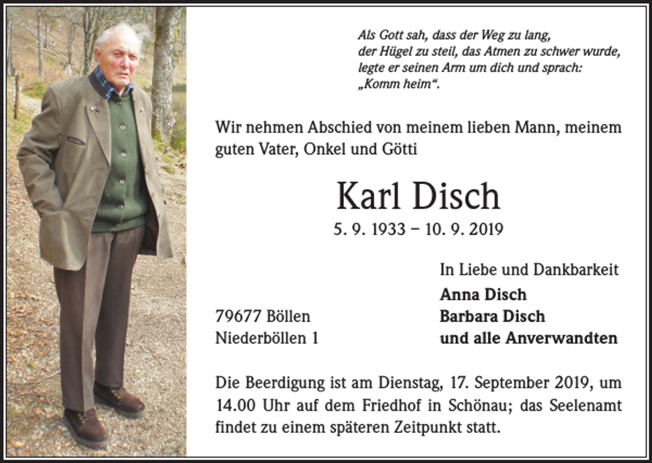 <p>Als Gott sah, dass der Weg zu lang,<br />der Hügel zu steil, das Atmen zu schwer wurde,<br />legte er seinen Arm um dich und sprach:<br />„Komm heim“.</p><p>Wir nehmen Abschied von meinem lieben Mann, meinem<br />guten Vater, Onkel und Götti</p><p>Karl Disch<br />5. 9. 1933 – 10. 9. 2019</p><p>79677 Böllen<br />Niederböllen 1</p><p>In Liebe und Dankbarkeit<br />Anna Disch<br />Barbara Disch<br />und alle Anverwandten</p><p>Die Beerdigung ist am Dienstag, 17. September 2019, um<br />14.00 Uhr auf dem Friedhof in Schönau; das Seelenamt<br />findet zu einem späteren Zeitpunkt statt.</p>