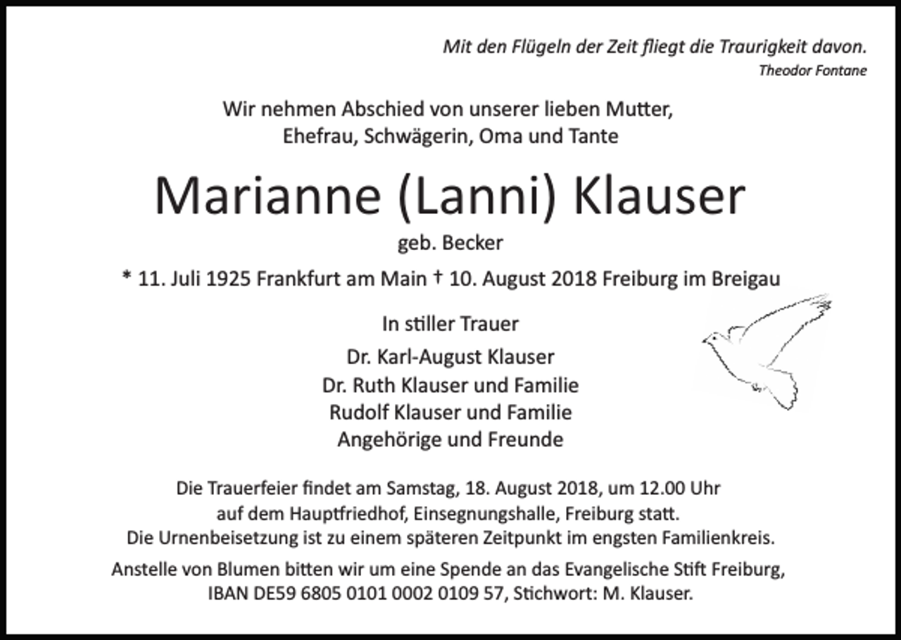 <p>Mit den Flügeln der Zeit ﬂiegt die Traurigkeit davon.<br />Theodor Fontane</p><p>Wir nehmen Abschied von unserer lieben Mu�er,<br />Ehefrau, Schwägerin, Oma und Tante</p><p>Marianne (Lanni) Klauser<br />geb. Becker<br />* 11. Juli 1925 Frankfurt am Main † 10. August 2018 Freiburg im Breigau<br />In s�ller Trauer<br />Dr. Karl­August Klauser<br />Dr. Ruth Klauser und Familie<br />Rudolf Klauser und Familie<br />Angehörige und Freunde<br />Die Trauerfeier ﬁndet am Samstag, 18. August 2018, um 12.00 Uhr<br />auf dem Haup�riedhof, Einsegnungshalle, Freiburg sta�.<br />Die Urnenbeisetzung ist zu einem späteren Zeitpunkt im engsten Familienkreis.<br />Anstelle von Blumen bi�en wir um eine Spende an das Evangelische S�� Freiburg,<br />IBAN DE59 6805 0101 0002 0109 57, S�chwort: M. Klauser.</p>