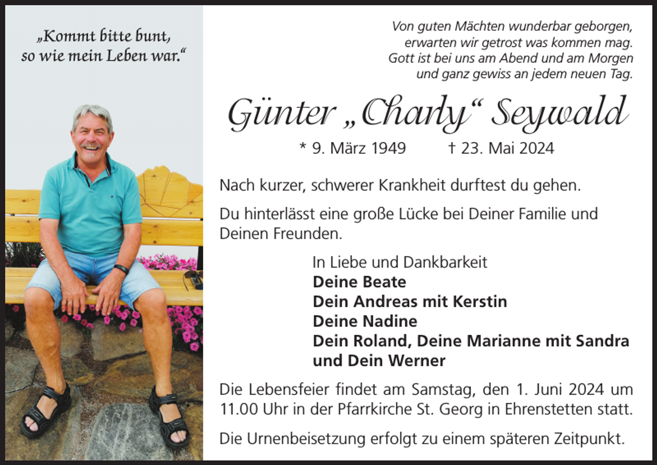 <p>„Kommt bitte bunt,<br />so wie mein Leben war.“</p><p>Von guten Mächten wunderbar geborgen,<br />erwarten wir getrost was kommen mag.<br />Gott ist bei uns am Abend und am Morgen<br />und ganz gewiss an jedem neuen Tag.</p><p>Günter „Charly“ Seywald<br />* 9. März 1949</p><p>† 23. Mai 2024</p><p>Nach kurzer, schwerer Krankheit durftest du gehen.<br />Du hinterlässt eine große Lücke bei Deiner Familie und<br />Deinen Freunden.<br />In Liebe und Dankbarkeit<br />Deine Beate<br />Dein Andreas mit Kerstin<br />Deine Nadine<br />Dein Roland, Deine Marianne mit Sandra<br />und Dein Werner<br />Die Lebensfeier findet am Samstag, den 1. Juni 2024 um<br />11.00 Uhr in der Pfarrkirche St. Georg in Ehrenstetten statt.<br />Die Urnenbeisetzung erfolgt zu einem späteren Zeitpunkt.</p>