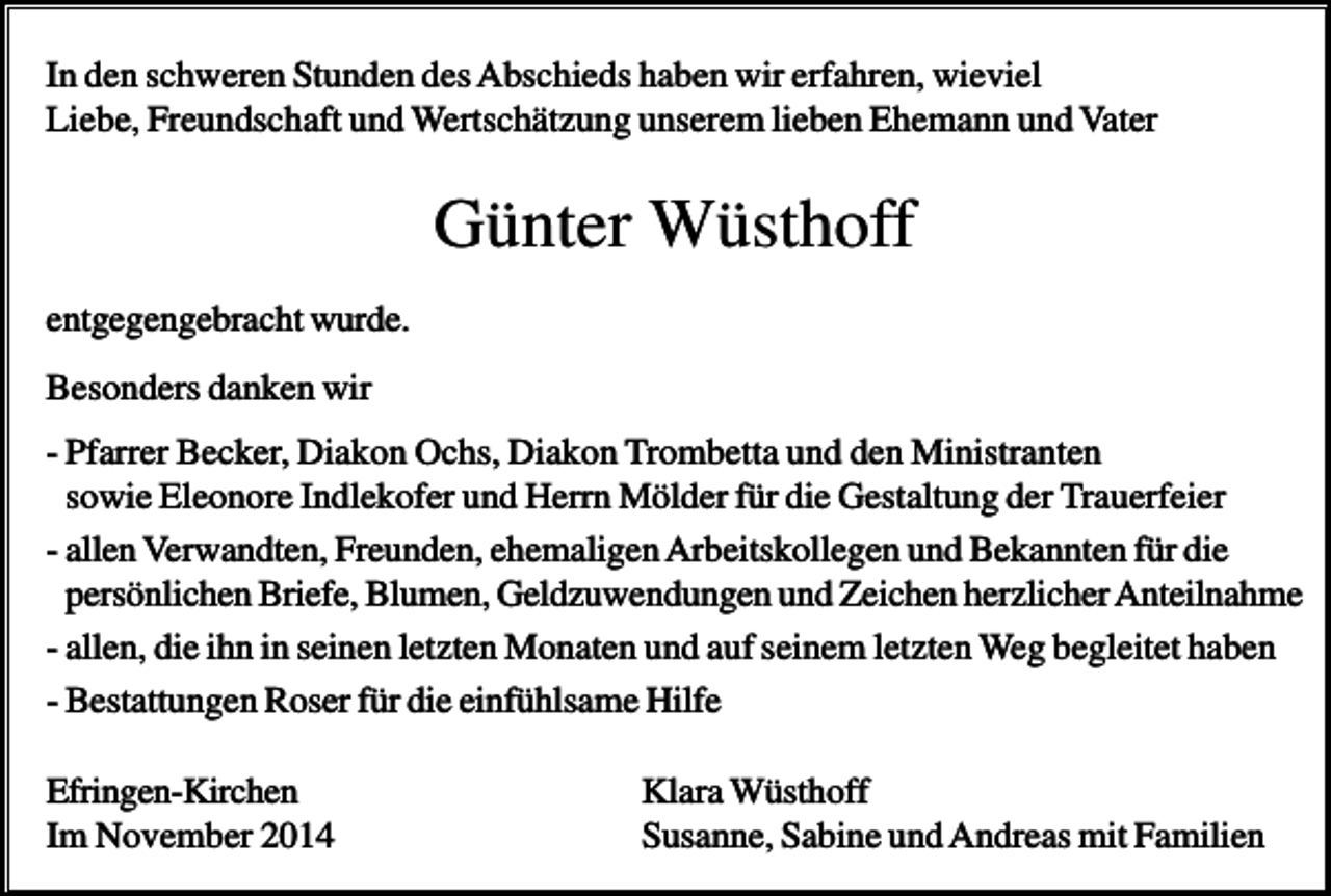 <p>In den schweren Stunden des Abschieds haben wir erfahren, wieviel<br />Liebe, Freundschaft und Wertschätzung unserem lieben Ehemann und Vater</p><p>Günter Wüsthoff<br />entgegengebracht wurde.<br />Besonders danken wir<br />- Pfarrer Becker, Diakon Ochs, Diakon Trombetta und den Ministranten<br />sowie Eleonore Indlekofer und Herrn Mölder für die Gestaltung der Trauerfeier<br />- allen Verwandten, Freunden, ehemaligen Arbeitskollegen und Bekannten für die<br />persönlichen Briefe, Blumen, Geldzuwendungen und Zeichen herzlicher Anteilnahme<br />- allen, die ihn in seinen letzten Monaten und auf seinem letzten Weg begleitet haben<br />- Bestattungen Roser für die einfühlsame Hilfe<br />Efringen-Kirchen<br />Im November 2014</p><p>Klara Wüsthoff<br />Susanne, Sabine und Andreas mit Familien</p>