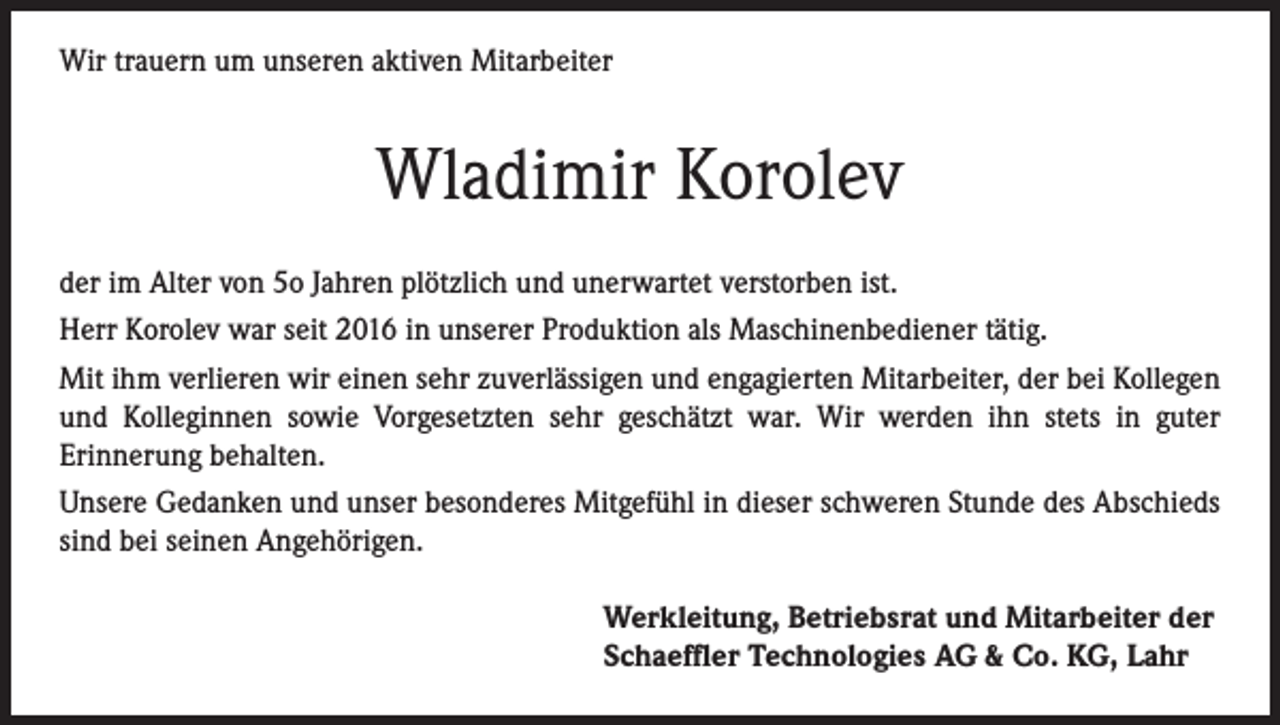 <p>Wir trauern um unseren aktiven Mitarbeiter</p><p>Wladimir Korolev<br />der im Alter von 5o Jahren plötzlich und unerwartet verstorben ist.<br />Herr Korolev war seit 2016 in unserer Produktion als Maschinenbediener tätig.<br />Mit ihm verlieren wir einen sehr zuverlässigen und engagierten Mitarbeiter, der bei Kollegen<br />und Kolleginnen sowie Vorgesetzten sehr geschätzt war. Wir werden ihn stets in guter<br />Erinnerung behalten.<br />Unsere Gedanken und unser besonderes Mitgefühl in dieser schweren Stunde des Abschieds<br />sind bei seinen Angehörigen.<br />Werkleitung, Betriebsrat und Mitarbeiter der<br />Schaeffler Technologies AG &amp; Co. KG, Lahr</p>