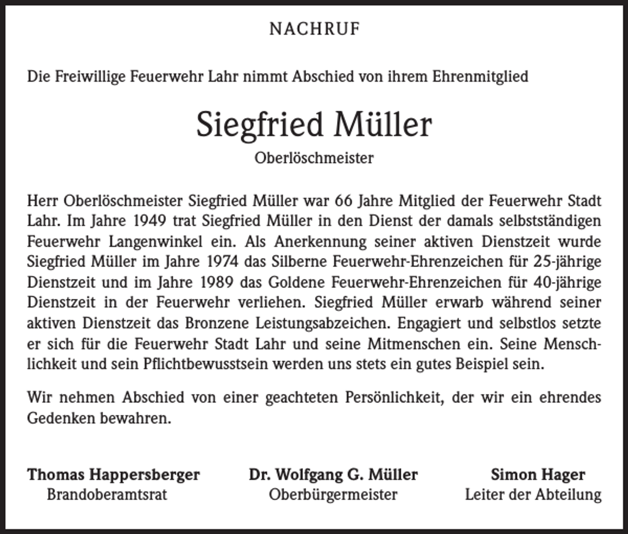 <p>NACHRUF<br />Die Freiwillige Feuerwehr Lahr nimmt Abschied von ihrem Ehrenmitglied</p><p>Siegfried Müller<br />Oberlöschmeister<br />Herr Oberlöschmeister Siegfried Müller war 66 Jahre Mitglied der Feuerwehr Stadt<br />Lahr. Im Jahre 1949 trat Siegfried Müller in den Dienst der damals selbstständigen<br />Feuerwehr Langenwinkel ein. Als Anerkennung seiner aktiven Dienstzeit wurde<br />Siegfried Müller im Jahre 1974 das Silberne Feuerwehr-Ehrenzeichen für 25-jährige<br />Dienstzeit und im Jahre 1989 das Goldene Feuerwehr-Ehren­zeichen für 40-jährige<br />Dienstzeit in der Feuerwehr verliehen. Siegfried Müller erwarb während ­seiner<br />aktiven Dienstzeit das Bronzene Leistungsabzeichen. Engagiert und selbstlos setzte<br />er sich für die Feuerwehr Stadt Lahr und seine Mitmenschen ein. Seine Mensch­<br />lichkeit und sein Pflichtbewusstsein werden uns stets ein gutes Beispiel sein.<br />Wir nehmen Abschied von einer geachteten Persönlichkeit, der wir ein ehrendes<br />­Gedenken bewahren.<br />homas Happersberger<br />T<br />Brandoberamtsrat</p><p>Dr. Wolfgang G. Müller<br />Oberbürgermeister</p><p>Simon Hager<br />Leiter der Abteilung</p>