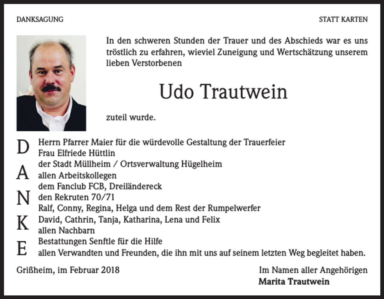 <p>DANKSAGUNG</p><p>STATT KARTEN</p><p>In den schweren Stunden der Trauer und des Abschieds war es uns<br />tröstlich zu erfahren, wieviel Zuneigung und Wertschätzung unserem<br />lieben Verstorbenen</p><p>Udo Trautwein<br />zuteil wurde.</p><p>D<br />A<br />N<br />K<br />E</p><p>Herrn Pfarrer Maier für die würdevolle Gestaltung der Trauerfeier<br />Frau Elfriede Hüttlin<br />der Stadt Müllheim / Ortsverwaltung Hügelheim<br />allen Arbeitskollegen<br />dem Fanclub FCB, Dreiländereck<br />den Rekruten 70/71<br />Ralf, Conny, Regina, Helga und dem Rest der Rumpelwerfer<br />David, Cathrin, Tanja, Katharina, Lena und Felix<br />allen Nachbarn<br />Bestattungen Senftle für die Hilfe<br />allen Verwandten und Freunden, die ihn mit uns auf seinem letzten Weg begleitet haben.</p><p>Grißheim, im Februar 2018</p><p>Im Namen aller Angehörigen<br />Marita Trautwein</p>