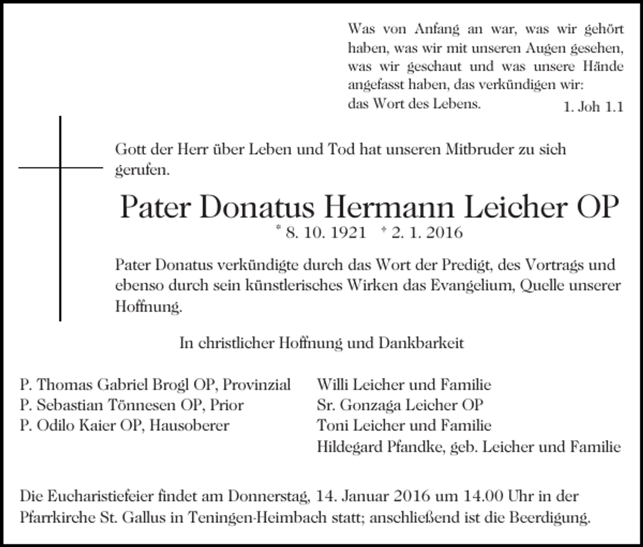 <p>Was von Anfang an war, was wir gehört<br />haben, was wir mit unseren Augen gesehen,<br />was wir geschaut und was unsere Hände<br />angefasst haben, das verkündigen wir:<br />das Wort des Lebens.<br />1. Joh 1.1</p><p>Gott der Herr über Leben und Tod hat unseren Mitbruder zu sich<br />gerufen.</p><p>Pater Donatus Hermann Leicher OP<br />* 8. 10. 1921 † 2. 1. 2016</p><p>Pater Donatus verkündigte durch das Wort der Predigt, des Vortrags und<br />ebenso durch sein künstlerisches Wirken das Evangelium, Quelle unserer<br />Hoffnung.<br />In christlicher Hoffnung und Dankbarkeit<br />P. Thomas Gabriel Brogl OP, Provinzial<br />P. Sebastian Tönnesen OP, Prior<br />P. Odilo Kaier OP, Hausoberer</p><p>Willi Leicher und Familie<br />Sr. Gonzaga Leicher OP<br />Toni Leicher und Familie<br />Hildegard Pfandke, geb. Leicher und Familie</p><p>Die Eucharistiefeier findet am Donnerstag, 14. Januar 2016 um 14.00 Uhr in der<br />Pfarrkirche St. Gallus in Teningen-Heimbach statt; anschließend ist die Beerdigung.</p>
